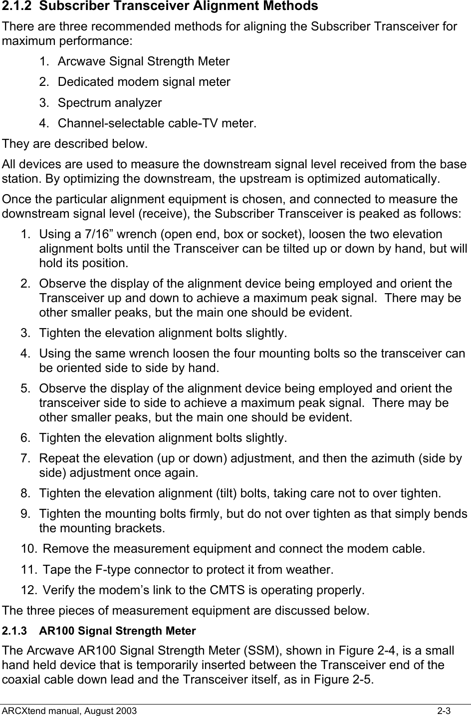  2.1.2 Subscriber Transceiver Alignment Methods   There are three recommended methods for aligning the Subscriber Transceiver for maximum performance:   1.  Arcwave Signal Strength Meter  2.  Dedicated modem signal meter   3.  Spectrum analyzer  4.  Channel-selectable cable-TV meter.   They are described below. All devices are used to measure the downstream signal level received from the base station. By optimizing the downstream, the upstream is optimized automatically. Once the particular alignment equipment is chosen, and connected to measure the downstream signal level (receive), the Subscriber Transceiver is peaked as follows:   1.  Using a 7/16” wrench (open end, box or socket), loosen the two elevation alignment bolts until the Transceiver can be tilted up or down by hand, but will hold its position.   2.  Observe the display of the alignment device being employed and orient the Transceiver up and down to achieve a maximum peak signal.  There may be other smaller peaks, but the main one should be evident.   3.  Tighten the elevation alignment bolts slightly. 4.  Using the same wrench loosen the four mounting bolts so the transceiver can be oriented side to side by hand.   5.  Observe the display of the alignment device being employed and orient the transceiver side to side to achieve a maximum peak signal.  There may be other smaller peaks, but the main one should be evident.   6.  Tighten the elevation alignment bolts slightly. 7.  Repeat the elevation (up or down) adjustment, and then the azimuth (side by side) adjustment once again.   8.  Tighten the elevation alignment (tilt) bolts, taking care not to over tighten.   9.  Tighten the mounting bolts firmly, but do not over tighten as that simply bends the mounting brackets. 10.  Remove the measurement equipment and connect the modem cable. 11.  Tape the F-type connector to protect it from weather. 12.  Verify the modem’s link to the CMTS is operating properly. The three pieces of measurement equipment are discussed below. 2.1.3  AR100 Signal Strength Meter The Arcwave AR100 Signal Strength Meter (SSM), shown in Figure 2-4, is a small hand held device that is temporarily inserted between the Transceiver end of the coaxial cable down lead and the Transceiver itself, as in Figure 2-5.  ARCXtend manual, August 2003    2-3 