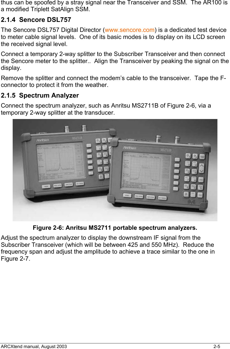  thus can be spoofed by a stray signal near the Transceiver and SSM.  The AR100 is a modified Triplett SatAlign SSM. 2.1.4 Sencore DSL757 The Sencore DSL757 Digital Director (www.sencore.com) is a dedicated test device to meter cable signal levels.  One of its basic modes is to display on its LCD screen the received signal level.  Connect a temporary 2-way splitter to the Subscriber Transceiver and then connect the Sencore meter to the splitter..  Align the Transceiver by peaking the signal on the display. Remove the splitter and connect the modem’s cable to the transceiver.  Tape the F-connector to protect it from the weather. 2.1.5 Spectrum Analyzer Connect the spectrum analyzer, such as Anritsu MS2711B of Figure 2-6, via a temporary 2-way splitter at the transducer.    Figure 2-6: Anritsu MS2711 portable spectrum analyzers. Adjust the spectrum analyzer to display the downstream IF signal from the Subscriber Transceiver (which will be between 425 and 550 MHz).  Reduce the frequency span and adjust the amplitude to achieve a trace similar to the one in Figure 2-7.     ARCXtend manual, August 2003    2-5 