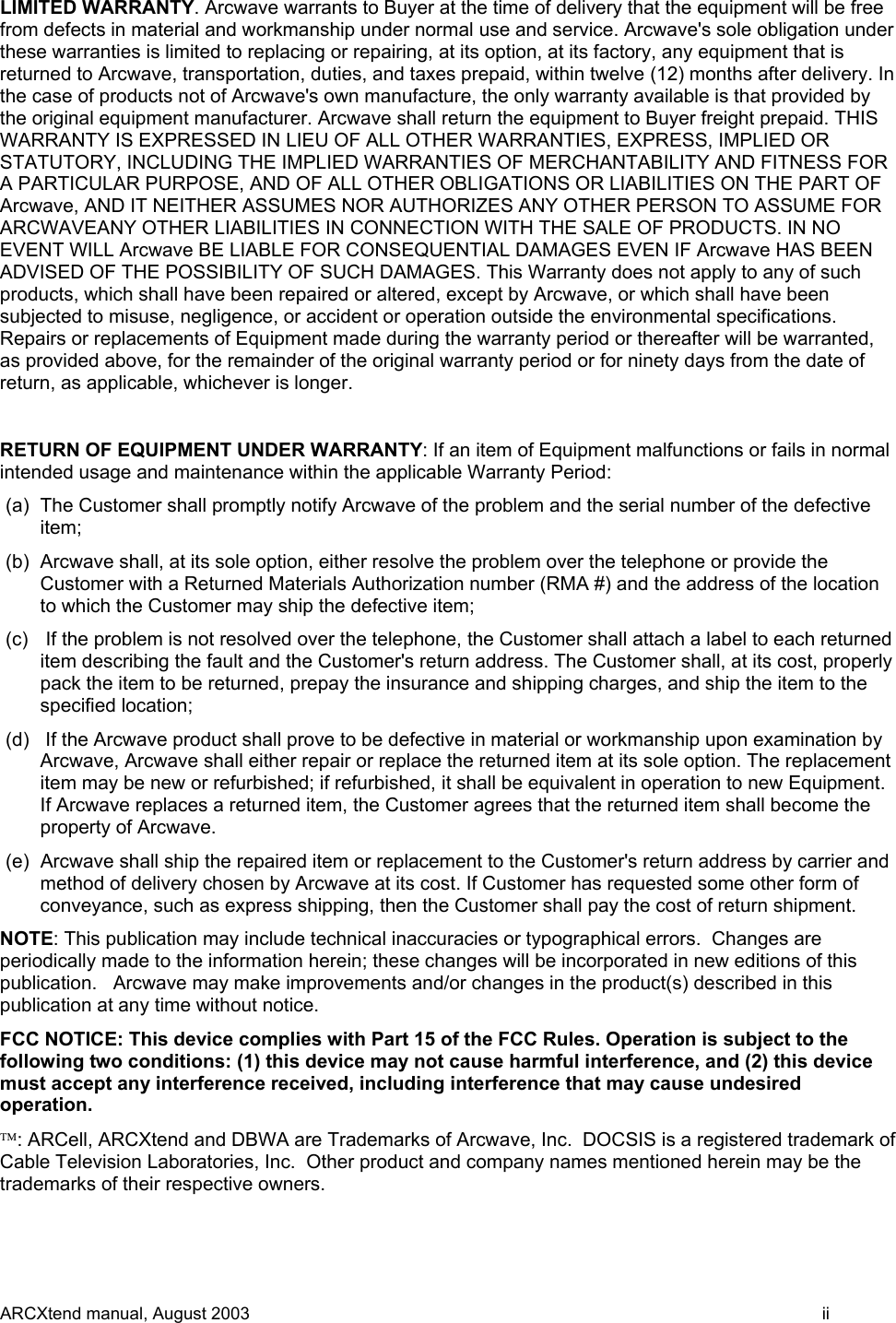 LIMITED WARRANTY. Arcwave warrants to Buyer at the time of delivery that the equipment will be free from defects in material and workmanship under normal use and service. Arcwave&apos;s sole obligation under these warranties is limited to replacing or repairing, at its option, at its factory, any equipment that is returned to Arcwave, transportation, duties, and taxes prepaid, within twelve (12) months after delivery. In the case of products not of Arcwave&apos;s own manufacture, the only warranty available is that provided by the original equipment manufacturer. Arcwave shall return the equipment to Buyer freight prepaid. THIS WARRANTY IS EXPRESSED IN LIEU OF ALL OTHER WARRANTIES, EXPRESS, IMPLIED OR STATUTORY, INCLUDING THE IMPLIED WARRANTIES OF MERCHANTABILITY AND FITNESS FOR A PARTICULAR PURPOSE, AND OF ALL OTHER OBLIGATIONS OR LIABILITIES ON THE PART OF Arcwave, AND IT NEITHER ASSUMES NOR AUTHORIZES ANY OTHER PERSON TO ASSUME FOR ARCWAVEANY OTHER LIABILITIES IN CONNECTION WITH THE SALE OF PRODUCTS. IN NO EVENT WILL Arcwave BE LIABLE FOR CONSEQUENTIAL DAMAGES EVEN IF Arcwave HAS BEEN ADVISED OF THE POSSIBILITY OF SUCH DAMAGES. This Warranty does not apply to any of such products, which shall have been repaired or altered, except by Arcwave, or which shall have been subjected to misuse, negligence, or accident or operation outside the environmental specifications. Repairs or replacements of Equipment made during the warranty period or thereafter will be warranted, as provided above, for the remainder of the original warranty period or for ninety days from the date of return, as applicable, whichever is longer.  RETURN OF EQUIPMENT UNDER WARRANTY: If an item of Equipment malfunctions or fails in normal intended usage and maintenance within the applicable Warranty Period:  (a)  The Customer shall promptly notify Arcwave of the problem and the serial number of the defective item; (b)  Arcwave shall, at its sole option, either resolve the problem over the telephone or provide the Customer with a Returned Materials Authorization number (RMA #) and the address of the location to which the Customer may ship the defective item; (c)   If the problem is not resolved over the telephone, the Customer shall attach a label to each returned item describing the fault and the Customer&apos;s return address. The Customer shall, at its cost, properly pack the item to be returned, prepay the insurance and shipping charges, and ship the item to the specified location; (d)   If the Arcwave product shall prove to be defective in material or workmanship upon examination by Arcwave, Arcwave shall either repair or replace the returned item at its sole option. The replacement item may be new or refurbished; if refurbished, it shall be equivalent in operation to new Equipment. If Arcwave replaces a returned item, the Customer agrees that the returned item shall become the property of Arcwave. (e)  Arcwave shall ship the repaired item or replacement to the Customer&apos;s return address by carrier and method of delivery chosen by Arcwave at its cost. If Customer has requested some other form of conveyance, such as express shipping, then the Customer shall pay the cost of return shipment. NOTE: This publication may include technical inaccuracies or typographical errors.  Changes are periodically made to the information herein; these changes will be incorporated in new editions of this publication.   Arcwave may make improvements and/or changes in the product(s) described in this publication at any time without notice. FCC NOTICE: This device complies with Part 15 of the FCC Rules. Operation is subject to the following two conditions: (1) this device may not cause harmful interference, and (2) this device must accept any interference received, including interference that may cause undesired operation. : ARCell, ARCXtend and DBWA are Trademarks of Arcwave, Inc.  DOCSIS is a registered trademark of Cable Television Laboratories, Inc.  Other product and company names mentioned herein may be the trademarks of their respective owners. ARCXtend manual, August 2003    ii 