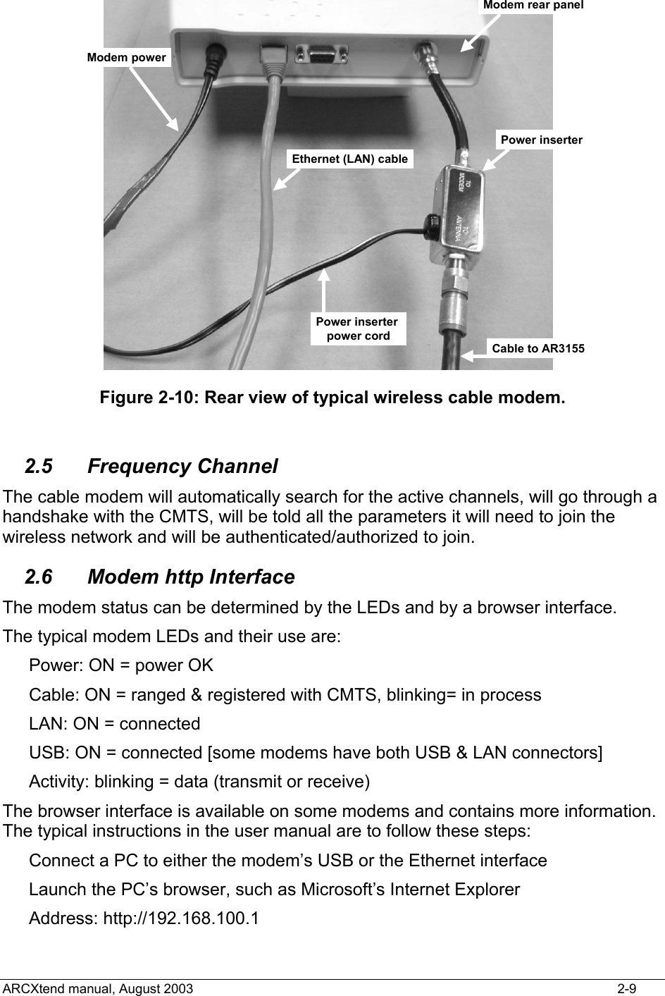  Power inserterCable to AR3155Modem rear panelModem powerEthernet (LAN) cablePower inserter power cord Figure 2-10: Rear view of typical wireless cable modem.  2.5 Frequency Channel The cable modem will automatically search for the active channels, will go through a handshake with the CMTS, will be told all the parameters it will need to join the wireless network and will be authenticated/authorized to join. 2.6  Modem http Interface The modem status can be determined by the LEDs and by a browser interface. The typical modem LEDs and their use are: Power: ON = power OK Cable: ON = ranged &amp; registered with CMTS, blinking= in process LAN: ON = connected USB: ON = connected [some modems have both USB &amp; LAN connectors] Activity: blinking = data (transmit or receive) The browser interface is available on some modems and contains more information.  The typical instructions in the user manual are to follow these steps: Connect a PC to either the modem’s USB or the Ethernet interface Launch the PC’s browser, such as Microsoft’s Internet Explorer Address: http://192.168.100.1 ARCXtend manual, August 2003    2-9 