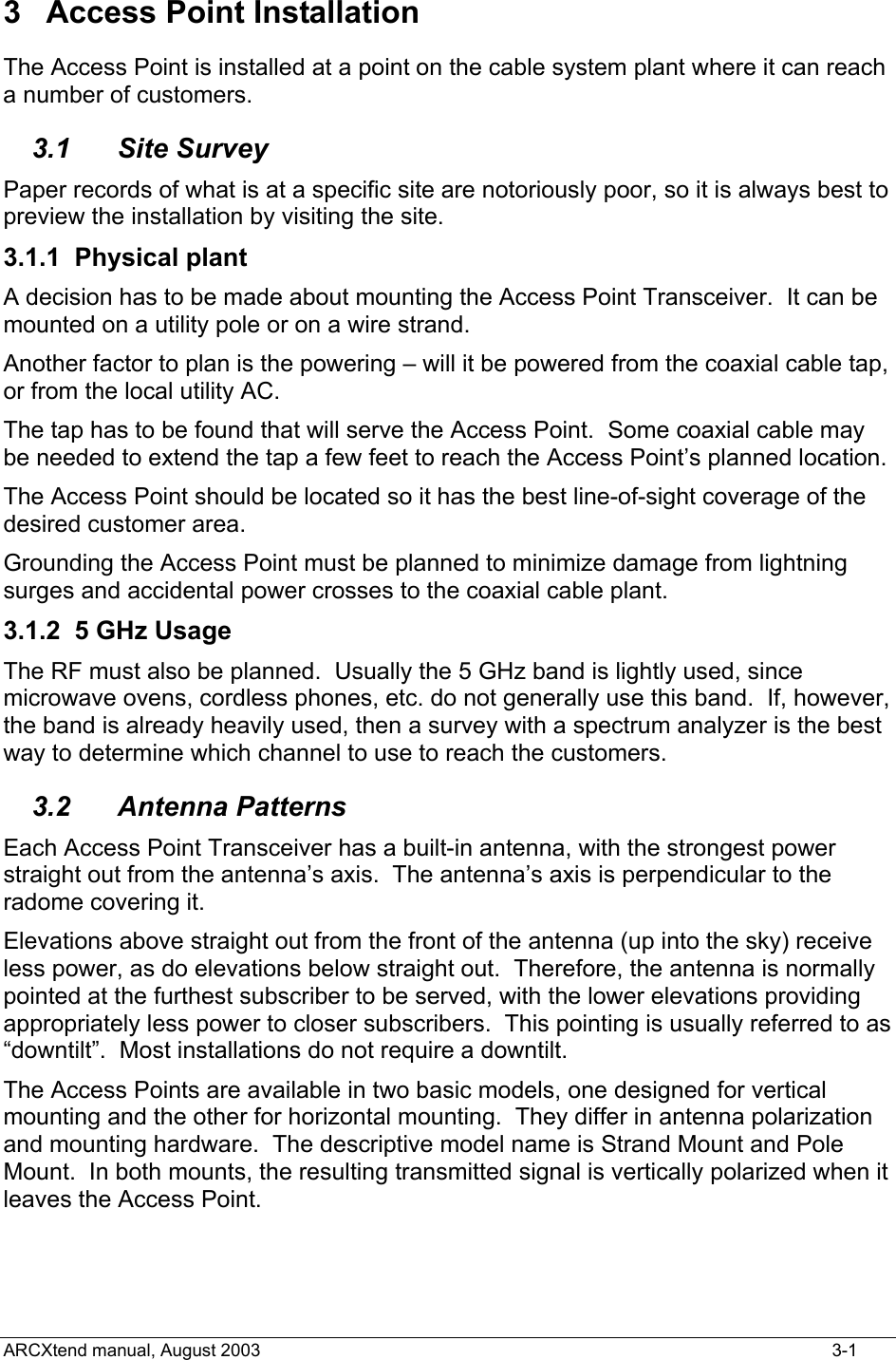  3 Access Point Installation The Access Point is installed at a point on the cable system plant where it can reach a number of customers. 3.1 Site Survey Paper records of what is at a specific site are notoriously poor, so it is always best to preview the installation by visiting the site. 3.1.1 Physical plant A decision has to be made about mounting the Access Point Transceiver.  It can be mounted on a utility pole or on a wire strand. Another factor to plan is the powering – will it be powered from the coaxial cable tap, or from the local utility AC. The tap has to be found that will serve the Access Point.  Some coaxial cable may be needed to extend the tap a few feet to reach the Access Point’s planned location. The Access Point should be located so it has the best line-of-sight coverage of the desired customer area. Grounding the Access Point must be planned to minimize damage from lightning surges and accidental power crosses to the coaxial cable plant. 3.1.2  5 GHz Usage The RF must also be planned.  Usually the 5 GHz band is lightly used, since microwave ovens, cordless phones, etc. do not generally use this band.  If, however, the band is already heavily used, then a survey with a spectrum analyzer is the best way to determine which channel to use to reach the customers. 3.2 Antenna Patterns Each Access Point Transceiver has a built-in antenna, with the strongest power straight out from the antenna’s axis.  The antenna’s axis is perpendicular to the radome covering it. Elevations above straight out from the front of the antenna (up into the sky) receive less power, as do elevations below straight out.  Therefore, the antenna is normally pointed at the furthest subscriber to be served, with the lower elevations providing appropriately less power to closer subscribers.  This pointing is usually referred to as “downtilt”.  Most installations do not require a downtilt. The Access Points are available in two basic models, one designed for vertical mounting and the other for horizontal mounting.  They differ in antenna polarization and mounting hardware.  The descriptive model name is Strand Mount and Pole Mount.  In both mounts, the resulting transmitted signal is vertically polarized when it leaves the Access Point.   ARCXtend manual, August 2003    3-1 