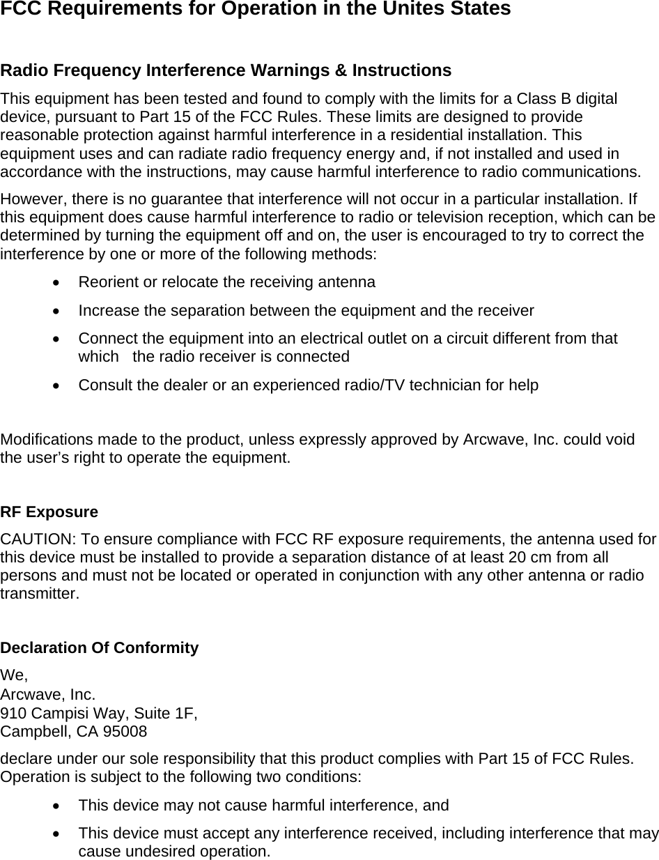 FCC Requirements for Operation in the Unites States  Radio Frequency Interference Warnings &amp; Instructions This equipment has been tested and found to comply with the limits for a Class B digital device, pursuant to Part 15 of the FCC Rules. These limits are designed to provide reasonable protection against harmful interference in a residential installation. This equipment uses and can radiate radio frequency energy and, if not installed and used in accordance with the instructions, may cause harmful interference to radio communications. However, there is no guarantee that interference will not occur in a particular installation. If this equipment does cause harmful interference to radio or television reception, which can be determined by turning the equipment off and on, the user is encouraged to try to correct the interference by one or more of the following methods: •  Reorient or relocate the receiving antenna •  Increase the separation between the equipment and the receiver •  Connect the equipment into an electrical outlet on a circuit different from that which   the radio receiver is connected •  Consult the dealer or an experienced radio/TV technician for help    Modifications made to the product, unless expressly approved by Arcwave, Inc. could void the user’s right to operate the equipment.  RF Exposure CAUTION: To ensure compliance with FCC RF exposure requirements, the antenna used for this device must be installed to provide a separation distance of at least 20 cm from all persons and must not be located or operated in conjunction with any other antenna or radio transmitter.  Declaration Of Conformity We, Arcwave, Inc. 910 Campisi Way, Suite 1F, Campbell, CA 95008 declare under our sole responsibility that this product complies with Part 15 of FCC Rules. Operation is subject to the following two conditions: •  This device may not cause harmful interference, and •  This device must accept any interference received, including interference that may cause undesired operation. 