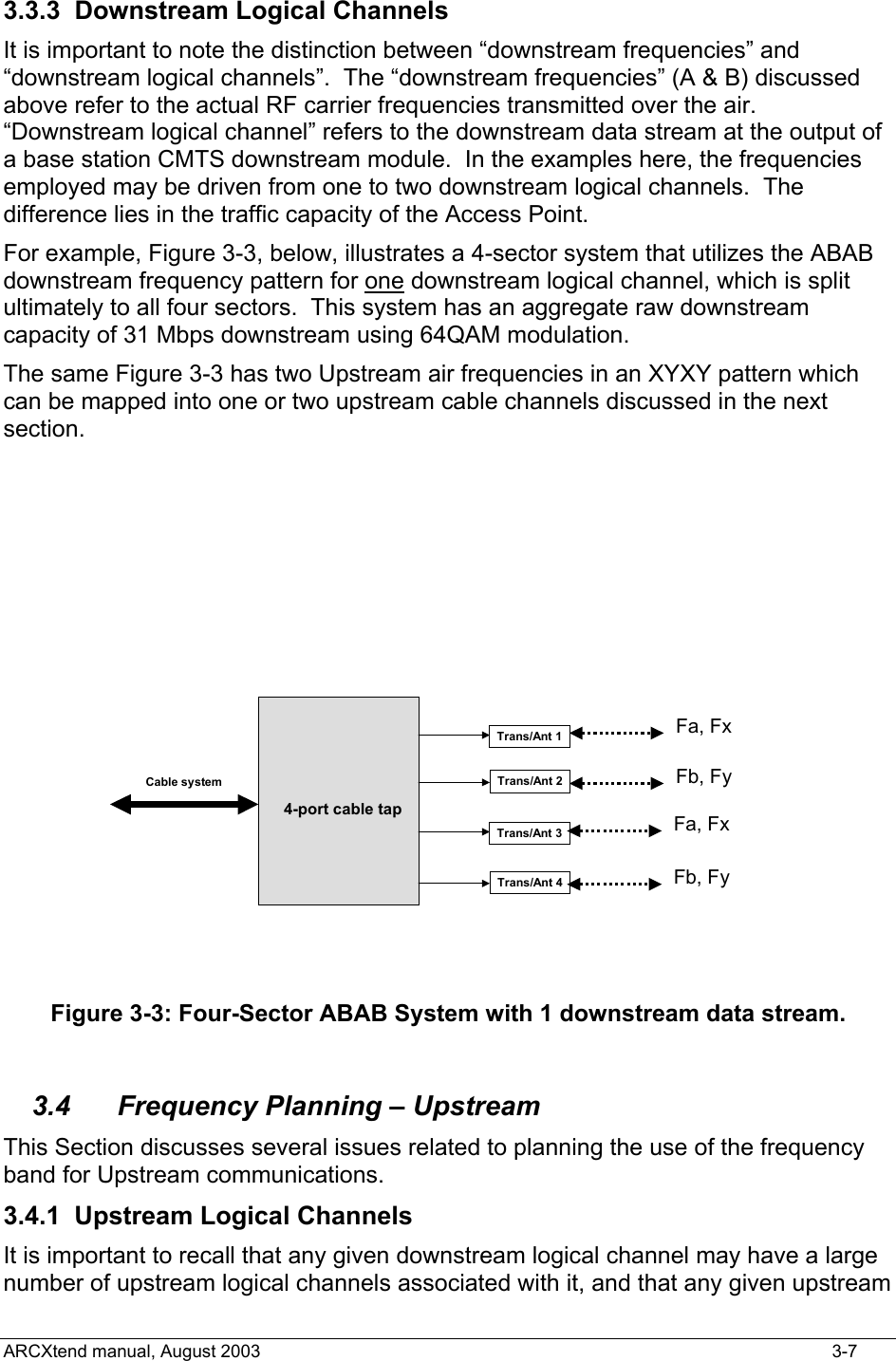  3.3.3  Downstream Logical Channels It is important to note the distinction between “downstream frequencies” and “downstream logical channels”.  The “downstream frequencies” (A &amp; B) discussed above refer to the actual RF carrier frequencies transmitted over the air.  “Downstream logical channel” refers to the downstream data stream at the output of a base station CMTS downstream module.  In the examples here, the frequencies employed may be driven from one to two downstream logical channels.  The difference lies in the traffic capacity of the Access Point.   For example, Figure 3-3, below, illustrates a 4-sector system that utilizes the ABAB downstream frequency pattern for one downstream logical channel, which is split ultimately to all four sectors.  This system has an aggregate raw downstream capacity of 31 Mbps downstream using 64QAM modulation. The same Figure 3-3 has two Upstream air frequencies in an XYXY pattern which can be mapped into one or two upstream cable channels discussed in the next section.   4-port cable tapTrans/Ant 1Trans/Ant 2Trans/Ant 3Trans/Ant 4Fa, FxFb, FyFa, FxFb, FyCable system Figure 3-3: Four-Sector ABAB System with 1 downstream data stream.  3.4  Frequency Planning – Upstream This Section discusses several issues related to planning the use of the frequency band for Upstream communications. 3.4.1  Upstream Logical Channels It is important to recall that any given downstream logical channel may have a large number of upstream logical channels associated with it, and that any given upstream ARCXtend manual, August 2003    3-7 