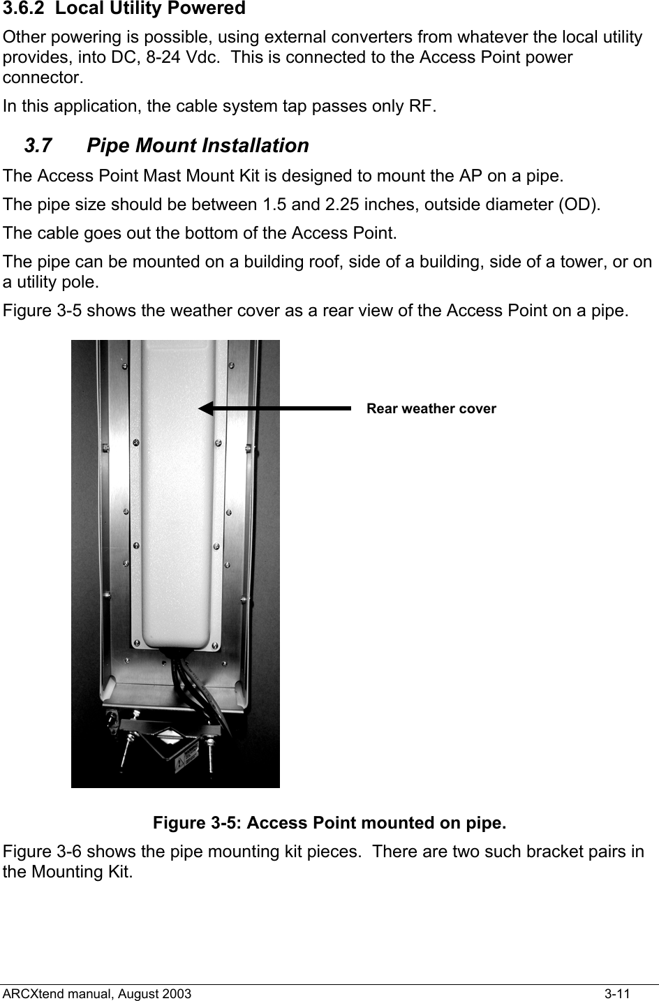  3.6.2  Local Utility Powered Other powering is possible, using external converters from whatever the local utility provides, into DC, 8-24 Vdc.  This is connected to the Access Point power connector. In this application, the cable system tap passes only RF. 3.7 Pipe Mount Installation The Access Point Mast Mount Kit is designed to mount the AP on a pipe. The pipe size should be between 1.5 and 2.25 inches, outside diameter (OD). The cable goes out the bottom of the Access Point. The pipe can be mounted on a building roof, side of a building, side of a tower, or on a utility pole. Figure 3-5 shows the weather cover as a rear view of the Access Point on a pipe. Rear weather cover Figure 3-5: Access Point mounted on pipe. Figure 3-6 shows the pipe mounting kit pieces.  There are two such bracket pairs in the Mounting Kit. ARCXtend manual, August 2003    3-11 