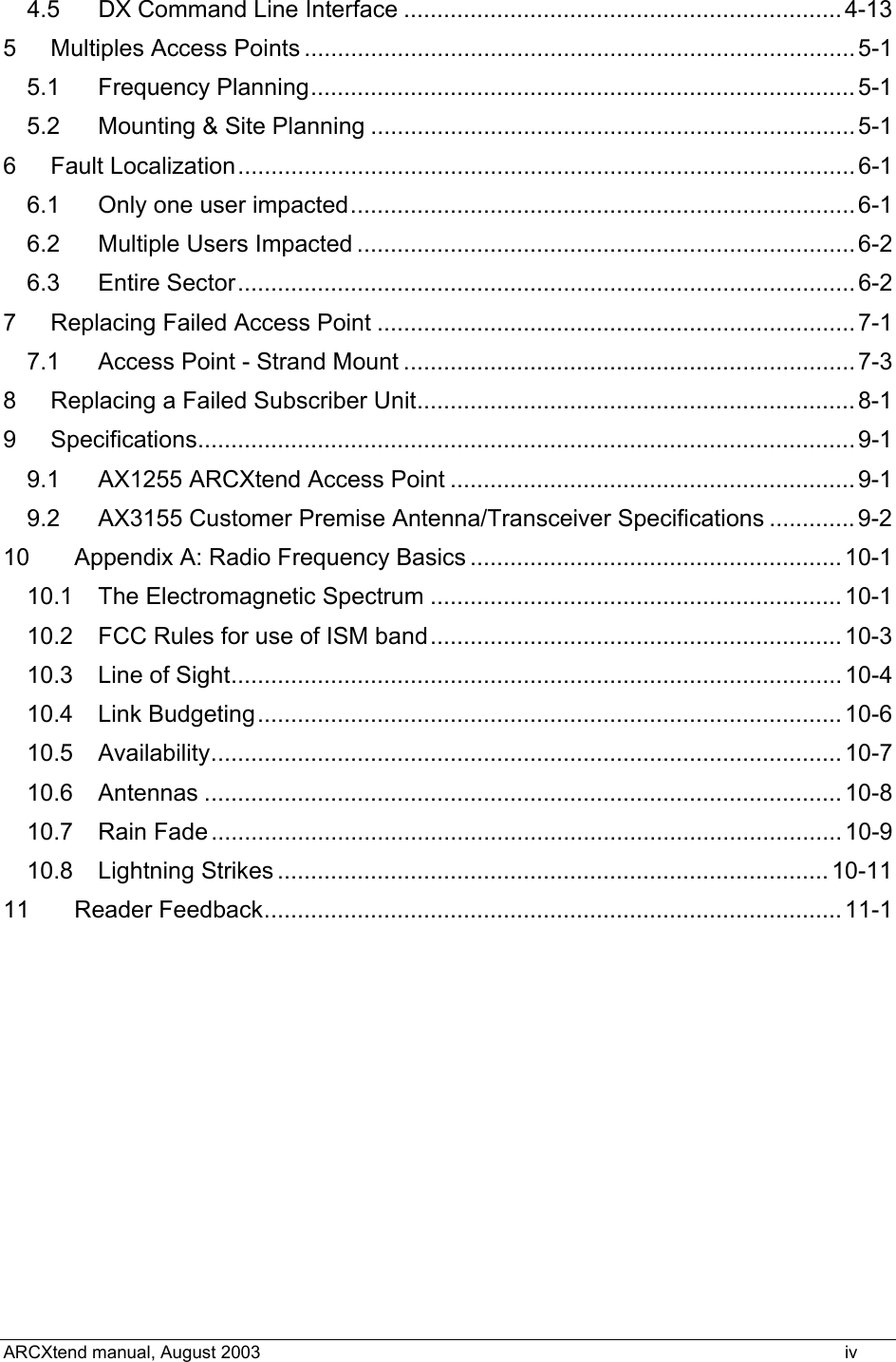  4.5 DX Command Line Interface ..................................................................4-13 5 Multiples Access Points ...................................................................................5-1 5.1 Frequency Planning..................................................................................5-1 5.2 Mounting &amp; Site Planning .........................................................................5-1 6 Fault Localization............................................................................................. 6-1 6.1 Only one user impacted............................................................................6-1 6.2 Multiple Users Impacted ...........................................................................6-2 6.3 Entire Sector............................................................................................. 6-2 7 Replacing Failed Access Point ........................................................................7-1 7.1 Access Point - Strand Mount ....................................................................7-3 8 Replacing a Failed Subscriber Unit..................................................................8-1 9 Specifications................................................................................................... 9-1 9.1 AX1255 ARCXtend Access Point .............................................................9-1 9.2 AX3155 Customer Premise Antenna/Transceiver Specifications .............9-2 10 Appendix A: Radio Frequency Basics ........................................................10-1 10.1 The Electromagnetic Spectrum ..............................................................10-1 10.2 FCC Rules for use of ISM band..............................................................10-3 10.3 Line of Sight............................................................................................ 10-4 10.4 Link Budgeting........................................................................................ 10-6 10.5 Availability...............................................................................................10-7 10.6 Antennas ................................................................................................10-8 10.7 Rain Fade ............................................................................................... 10-9 10.8 Lightning Strikes ................................................................................... 10-11 11 Reader Feedback....................................................................................... 11-1  ARCXtend manual, August 2003    iv 