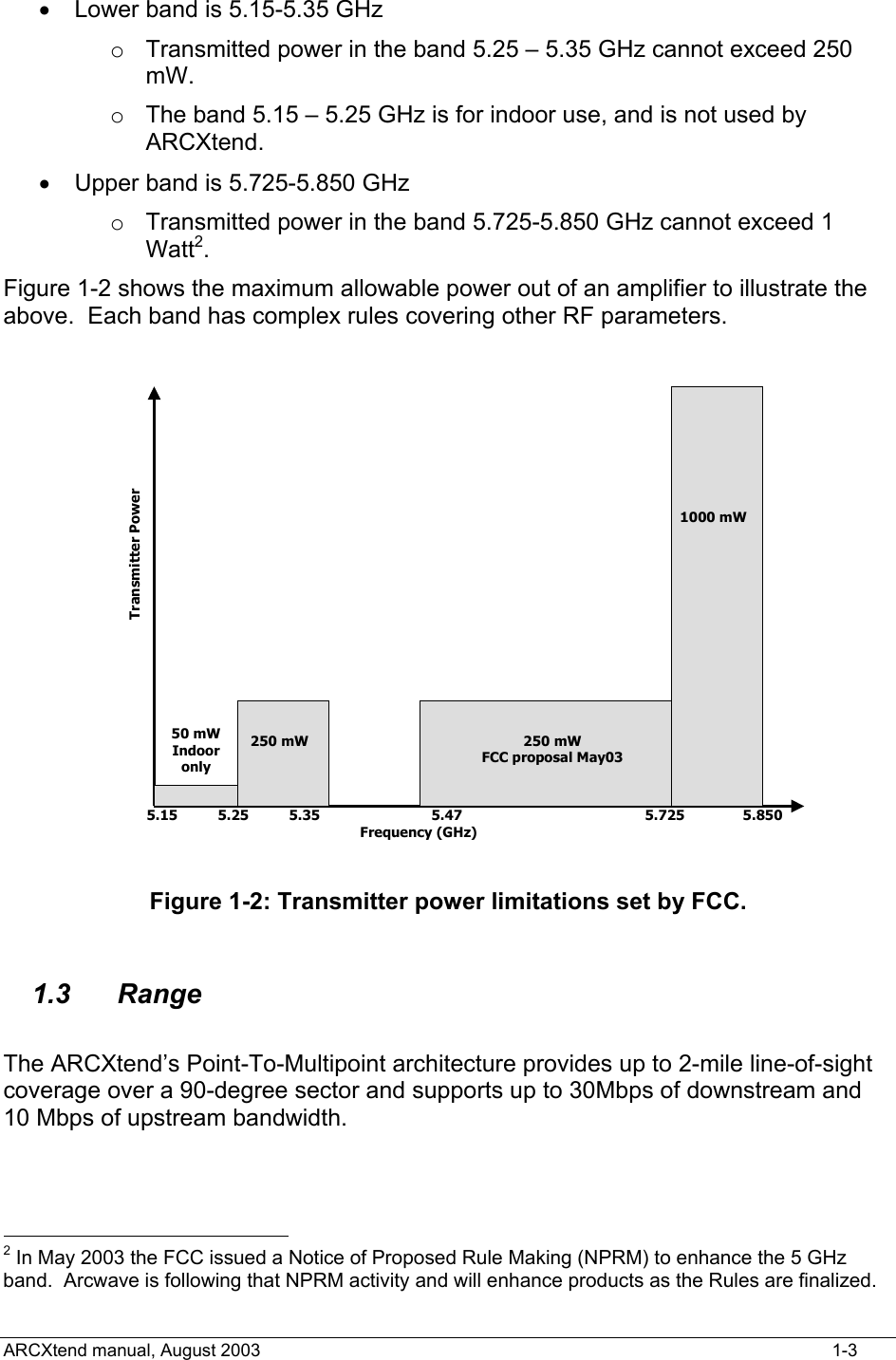  •  Lower band is 5.15-5.35 GHz o  Transmitted power in the band 5.25 – 5.35 GHz cannot exceed 250 mW. o  The band 5.15 – 5.25 GHz is for indoor use, and is not used by ARCXtend. •  Upper band is 5.725-5.850 GHz o  Transmitted power in the band 5.725-5.850 GHz cannot exceed 1 Watt2. Figure 1-2 shows the maximum allowable power out of an amplifier to illustrate the above.  Each band has complex rules covering other RF parameters. 50 mWIndooronly5.15 5.25 5.35 5.47 5.725 5.850Frequency (GHz)250 mW 250 mWFCC proposal May031000 mWTransmitter Power Figure 1-2: Transmitter power limitations set by FCC.  1.3 Range  The ARCXtend’s Point-To-Multipoint architecture provides up to 2-mile line-of-sight coverage over a 90-degree sector and supports up to 30Mbps of downstream and 10 Mbps of upstream bandwidth.                                              2 In May 2003 the FCC issued a Notice of Proposed Rule Making (NPRM) to enhance the 5 GHz band.  Arcwave is following that NPRM activity and will enhance products as the Rules are finalized. ARCXtend manual, August 2003    1-3 