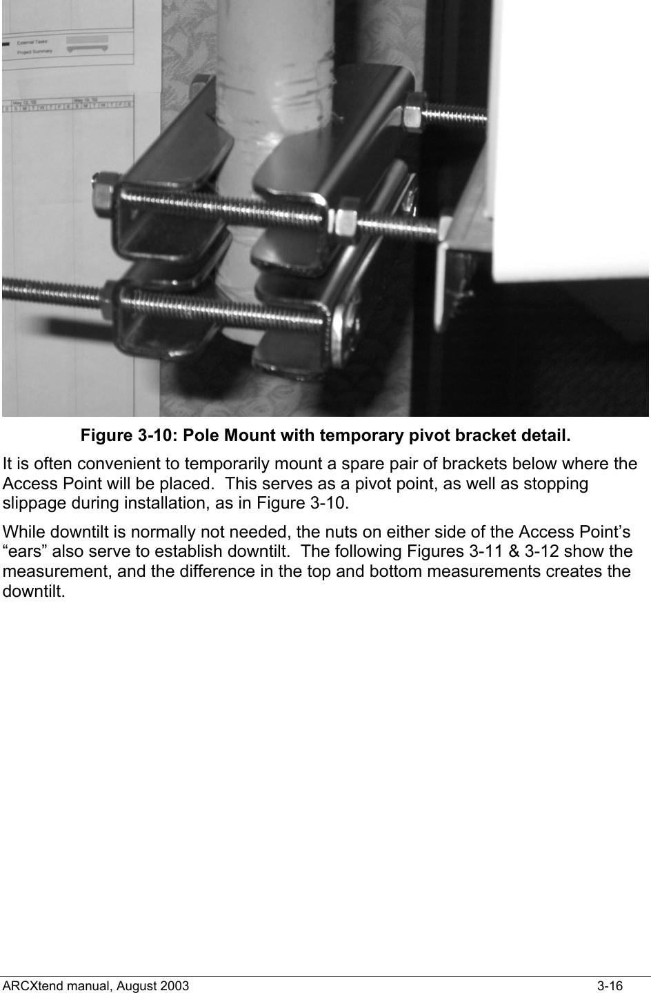   Figure 3-10: Pole Mount with temporary pivot bracket detail. It is often convenient to temporarily mount a spare pair of brackets below where the Access Point will be placed.  This serves as a pivot point, as well as stopping slippage during installation, as in Figure 3-10. While downtilt is normally not needed, the nuts on either side of the Access Point’s “ears” also serve to establish downtilt.  The following Figures 3-11 &amp; 3-12 show the measurement, and the difference in the top and bottom measurements creates the downtilt. ARCXtend manual, August 2003    3-16 