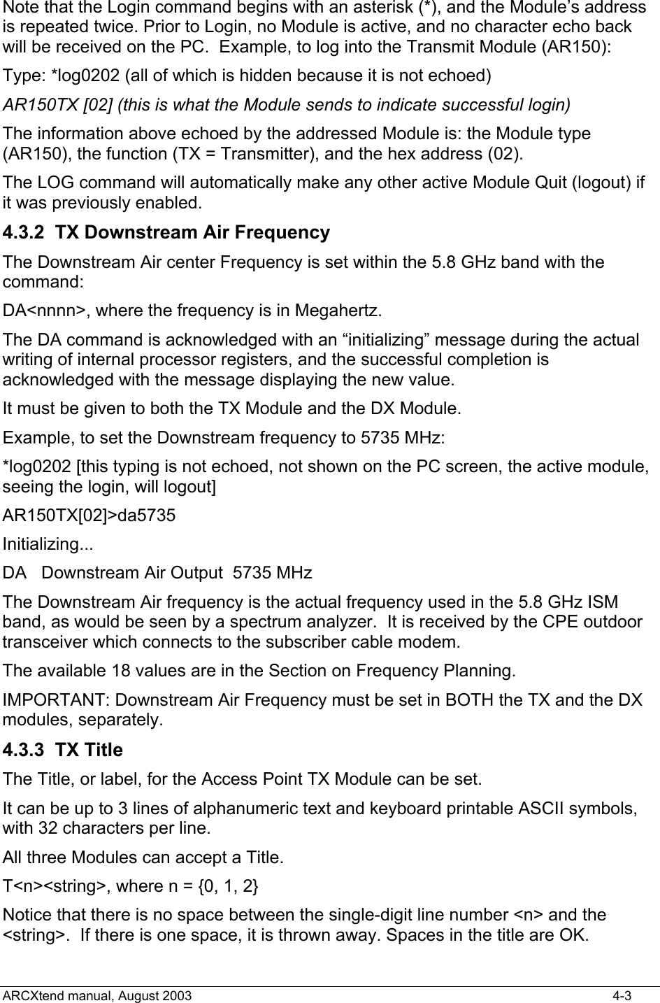  Note that the Login command begins with an asterisk (*), and the Module’s address is repeated twice. Prior to Login, no Module is active, and no character echo back will be received on the PC.  Example, to log into the Transmit Module (AR150): Type: *log0202 (all of which is hidden because it is not echoed) AR150TX [02] (this is what the Module sends to indicate successful login) The information above echoed by the addressed Module is: the Module type (AR150), the function (TX = Transmitter), and the hex address (02). The LOG command will automatically make any other active Module Quit (logout) if it was previously enabled. 4.3.2  TX Downstream Air Frequency The Downstream Air center Frequency is set within the 5.8 GHz band with the command: DA&lt;nnnn&gt;, where the frequency is in Megahertz. The DA command is acknowledged with an “initializing” message during the actual writing of internal processor registers, and the successful completion is acknowledged with the message displaying the new value. It must be given to both the TX Module and the DX Module. Example, to set the Downstream frequency to 5735 MHz: *log0202 [this typing is not echoed, not shown on the PC screen, the active module, seeing the login, will logout] AR150TX[02]&gt;da5735 Initializing... DA   Downstream Air Output  5735 MHz  The Downstream Air frequency is the actual frequency used in the 5.8 GHz ISM band, as would be seen by a spectrum analyzer.  It is received by the CPE outdoor transceiver which connects to the subscriber cable modem. The available 18 values are in the Section on Frequency Planning. IMPORTANT: Downstream Air Frequency must be set in BOTH the TX and the DX modules, separately. 4.3.3 TX Title The Title, or label, for the Access Point TX Module can be set. It can be up to 3 lines of alphanumeric text and keyboard printable ASCII symbols, with 32 characters per line.  All three Modules can accept a Title. T&lt;n&gt;&lt;string&gt;, where n = {0, 1, 2} Notice that there is no space between the single-digit line number &lt;n&gt; and the &lt;string&gt;.  If there is one space, it is thrown away. Spaces in the title are OK. ARCXtend manual, August 2003    4-3 