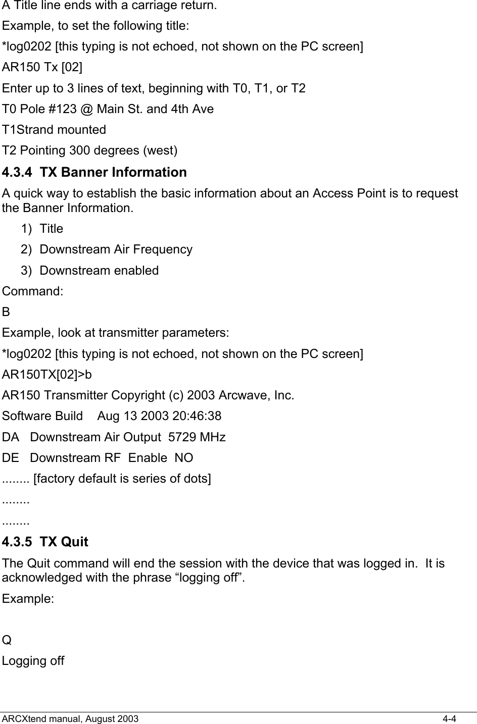  A Title line ends with a carriage return. Example, to set the following title: *log0202 [this typing is not echoed, not shown on the PC screen] AR150 Tx [02] Enter up to 3 lines of text, beginning with T0, T1, or T2 T0 Pole #123 @ Main St. and 4th Ave T1Strand mounted T2 Pointing 300 degrees (west) 4.3.4  TX Banner Information A quick way to establish the basic information about an Access Point is to request the Banner Information. 1) Title 2)  Downstream Air Frequency 3) Downstream enabled Command: B Example, look at transmitter parameters: *log0202 [this typing is not echoed, not shown on the PC screen] AR150TX[02]&gt;b AR150 Transmitter Copyright (c) 2003 Arcwave, Inc. Software Build    Aug 13 2003 20:46:38 DA   Downstream Air Output  5729 MHz DE   Downstream RF  Enable  NO    ........ [factory default is series of dots] ........ ........ 4.3.5 TX Quit The Quit command will end the session with the device that was logged in.  It is acknowledged with the phrase “logging off”. Example:  Q Logging off ARCXtend manual, August 2003    4-4 