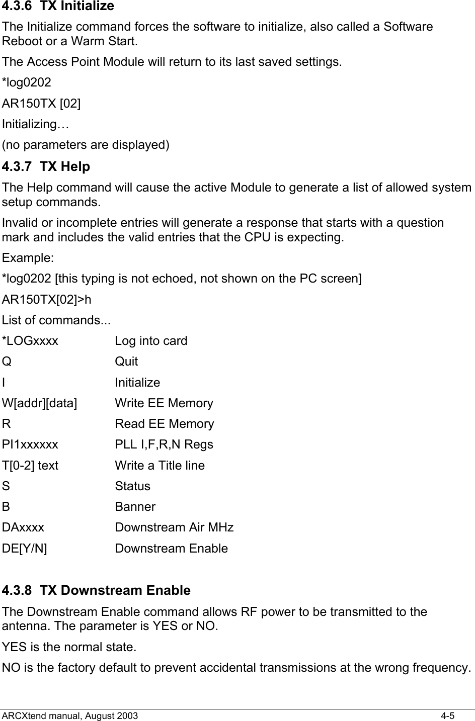  4.3.6 TX Initialize The Initialize command forces the software to initialize, also called a Software Reboot or a Warm Start.  The Access Point Module will return to its last saved settings. *log0202 AR150TX [02] Initializing… (no parameters are displayed) 4.3.7 TX Help The Help command will cause the active Module to generate a list of allowed system setup commands. Invalid or incomplete entries will generate a response that starts with a question mark and includes the valid entries that the CPU is expecting. Example: *log0202 [this typing is not echoed, not shown on the PC screen] AR150TX[02]&gt;h List of commands... *LOGxxxx  Log into card Q Quit I Initialize W[addr][data]   Write EE Memory R   Read EE Memory PI1xxxxxx   PLL I,F,R,N Regs T[0-2] text  Write a Title line S      Status B       Banner DAxxxx     Downstream Air MHz DE[Y/N]   Downstream Enable  4.3.8 TX Downstream Enable The Downstream Enable command allows RF power to be transmitted to the antenna. The parameter is YES or NO.  YES is the normal state.   NO is the factory default to prevent accidental transmissions at the wrong frequency. ARCXtend manual, August 2003    4-5 