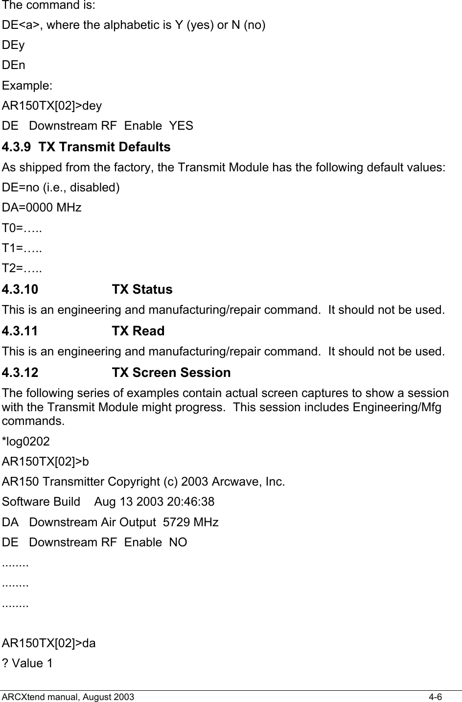  The command is: DE&lt;a&gt;, where the alphabetic is Y (yes) or N (no) DEy  DEn Example: AR150TX[02]&gt;dey DE   Downstream RF  Enable  YES   4.3.9 TX Transmit Defaults As shipped from the factory, the Transmit Module has the following default values: DE=no (i.e., disabled) DA=0000 MHz T0=….. T1=….. T2=….. 4.3.10 TX Status This is an engineering and manufacturing/repair command.  It should not be used. 4.3.11 TX Read This is an engineering and manufacturing/repair command.  It should not be used. 4.3.12  TX Screen Session The following series of examples contain actual screen captures to show a session with the Transmit Module might progress.  This session includes Engineering/Mfg commands. *log0202 AR150TX[02]&gt;b AR150 Transmitter Copyright (c) 2003 Arcwave, Inc. Software Build    Aug 13 2003 20:46:38 DA   Downstream Air Output  5729 MHz DE   Downstream RF  Enable  NO    ........ ........ ........  AR150TX[02]&gt;da ? Value 1 ARCXtend manual, August 2003    4-6 