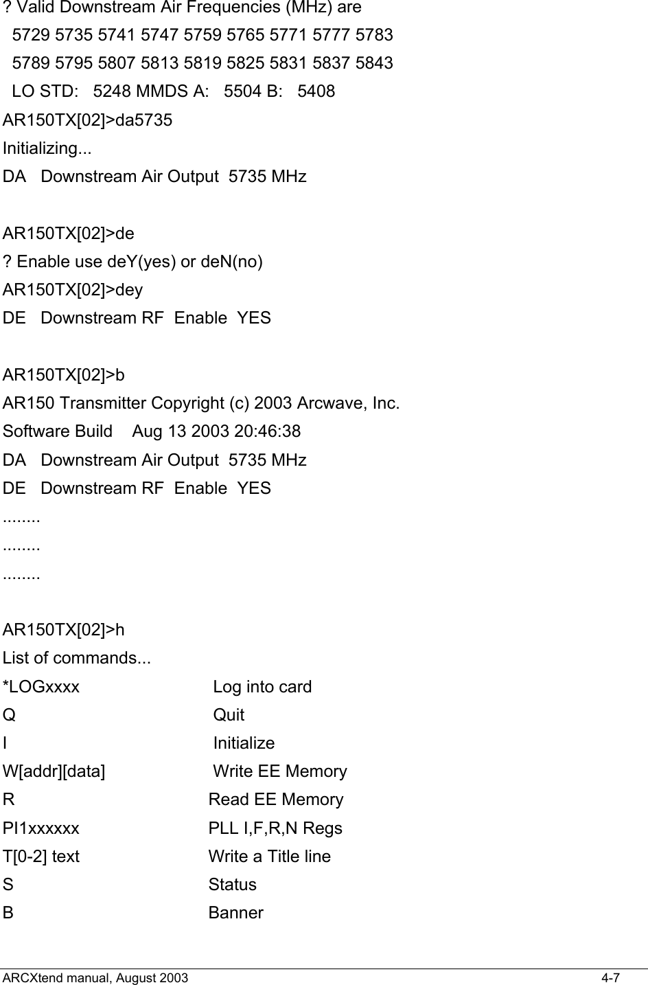  ? Valid Downstream Air Frequencies (MHz) are   5729 5735 5741 5747 5759 5765 5771 5777 5783   5789 5795 5807 5813 5819 5825 5831 5837 5843   LO STD:   5248 MMDS A:   5504 B:   5408 AR150TX[02]&gt;da5735 Initializing... DA   Downstream Air Output  5735 MHz  AR150TX[02]&gt;de ? Enable use deY(yes) or deN(no) AR150TX[02]&gt;dey DE   Downstream RF  Enable  YES    AR150TX[02]&gt;b AR150 Transmitter Copyright (c) 2003 Arcwave, Inc. Software Build    Aug 13 2003 20:46:38 DA   Downstream Air Output  5735 MHz DE   Downstream RF  Enable  YES   ........ ........ ........  AR150TX[02]&gt;h List of commands... *LOGxxxx          Log into card Q                Quit I                 Initialize W[addr][data]     Write EE Memory R                 Read EE Memory PI1xxxxxx        PLL I,F,R,N Regs T[0-2] text       Write a Title line S                 Status B                 Banner ARCXtend manual, August 2003    4-7 