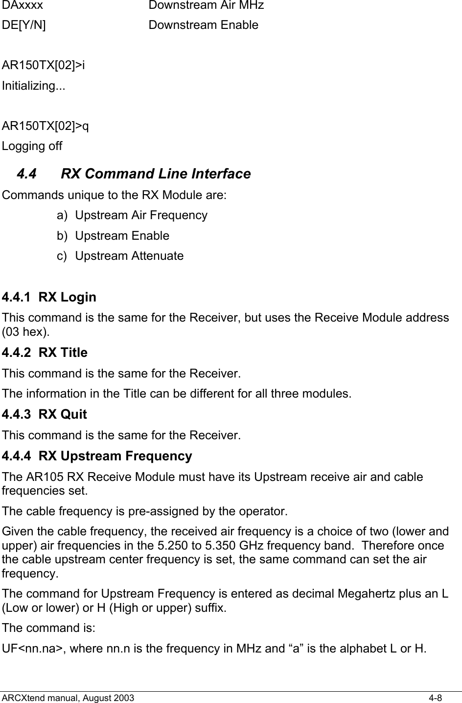  DAxxxx            Downstream Air MHz DE[Y/N]           Downstream Enable  AR150TX[02]&gt;i Initializing...  AR150TX[02]&gt;q Logging off 4.4  RX Command Line Interface Commands unique to the RX Module are: a) Upstream Air Frequency b) Upstream Enable c) Upstream Attenuate  4.4.1 RX Login This command is the same for the Receiver, but uses the Receive Module address (03 hex). 4.4.2 RX Title This command is the same for the Receiver. The information in the Title can be different for all three modules.   4.4.3 RX Quit This command is the same for the Receiver. 4.4.4 RX Upstream Frequency The AR105 RX Receive Module must have its Upstream receive air and cable frequencies set.   The cable frequency is pre-assigned by the operator. Given the cable frequency, the received air frequency is a choice of two (lower and upper) air frequencies in the 5.250 to 5.350 GHz frequency band.  Therefore once the cable upstream center frequency is set, the same command can set the air frequency. The command for Upstream Frequency is entered as decimal Megahertz plus an L (Low or lower) or H (High or upper) suffix. The command is: UF&lt;nn.na&gt;, where nn.n is the frequency in MHz and “a” is the alphabet L or H. ARCXtend manual, August 2003    4-8 