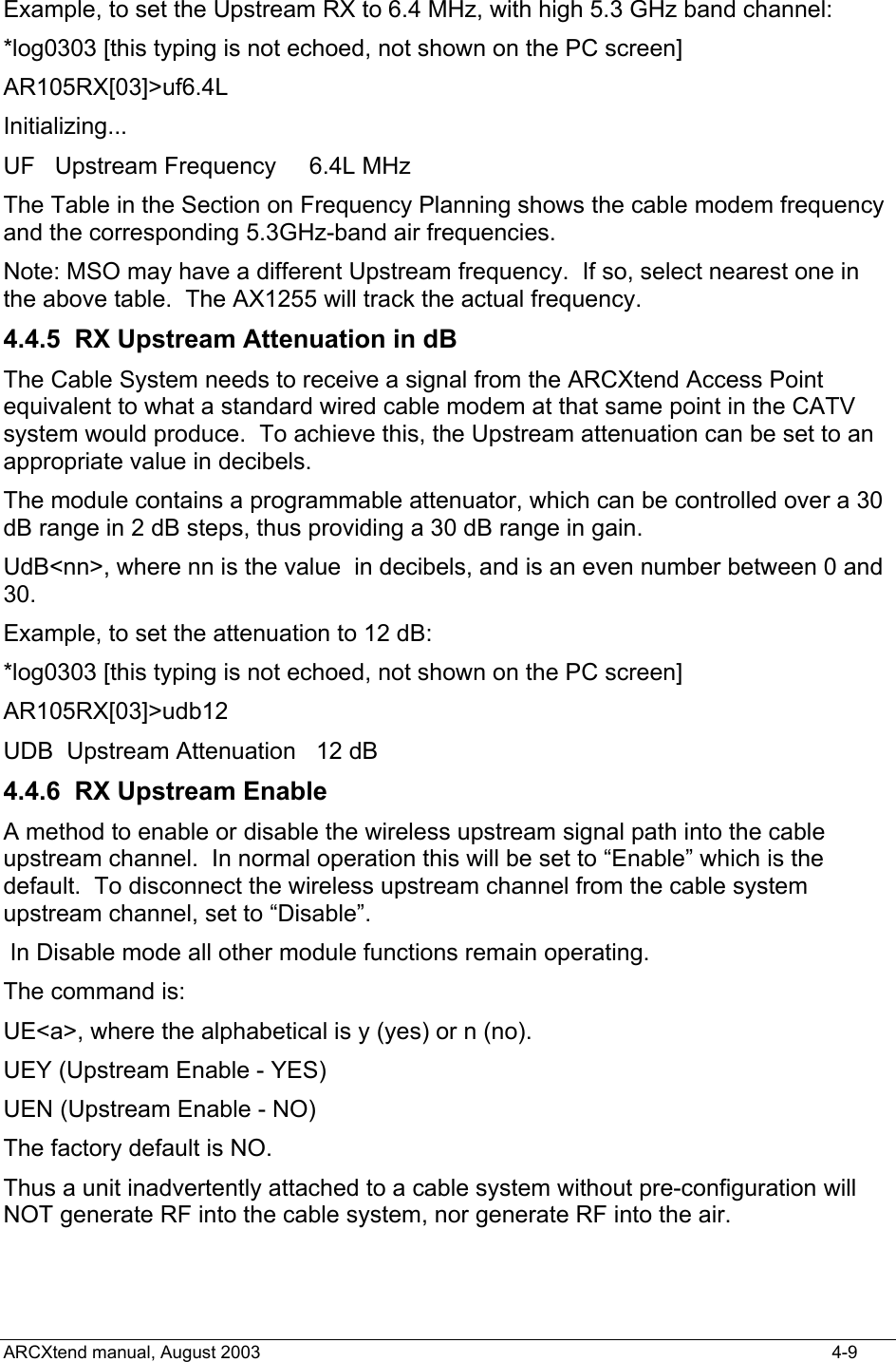  Example, to set the Upstream RX to 6.4 MHz, with high 5.3 GHz band channel:  *log0303 [this typing is not echoed, not shown on the PC screen] AR105RX[03]&gt;uf6.4L Initializing... UF   Upstream Frequency     6.4L MHz The Table in the Section on Frequency Planning shows the cable modem frequency and the corresponding 5.3GHz-band air frequencies. Note: MSO may have a different Upstream frequency.  If so, select nearest one in the above table.  The AX1255 will track the actual frequency. 4.4.5  RX Upstream Attenuation in dB The Cable System needs to receive a signal from the ARCXtend Access Point equivalent to what a standard wired cable modem at that same point in the CATV system would produce.  To achieve this, the Upstream attenuation can be set to an appropriate value in decibels. The module contains a programmable attenuator, which can be controlled over a 30 dB range in 2 dB steps, thus providing a 30 dB range in gain. UdB&lt;nn&gt;, where nn is the value  in decibels, and is an even number between 0 and 30. Example, to set the attenuation to 12 dB: *log0303 [this typing is not echoed, not shown on the PC screen] AR105RX[03]&gt;udb12 UDB  Upstream Attenuation   12 dB 4.4.6 RX Upstream Enable A method to enable or disable the wireless upstream signal path into the cable upstream channel.  In normal operation this will be set to “Enable” which is the default.  To disconnect the wireless upstream channel from the cable system upstream channel, set to “Disable”.   In Disable mode all other module functions remain operating. The command is: UE&lt;a&gt;, where the alphabetical is y (yes) or n (no). UEY (Upstream Enable - YES) UEN (Upstream Enable - NO) The factory default is NO. Thus a unit inadvertently attached to a cable system without pre-configuration will NOT generate RF into the cable system, nor generate RF into the air. ARCXtend manual, August 2003    4-9 