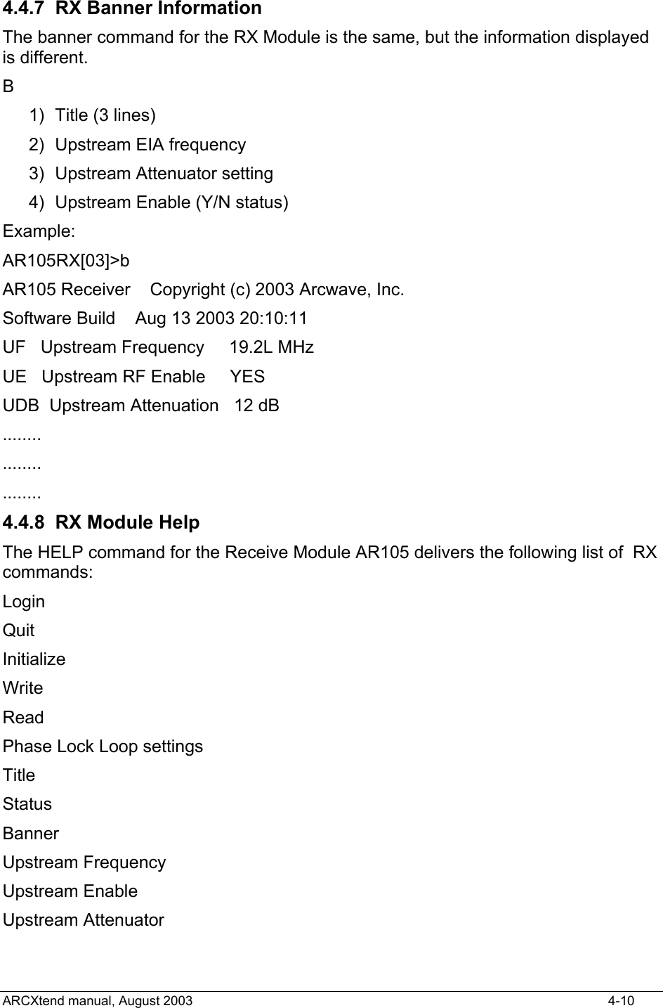  4.4.7  RX Banner Information The banner command for the RX Module is the same, but the information displayed is different.  B 1)  Title (3 lines) 2) Upstream EIA frequency 3)  Upstream Attenuator setting 4)  Upstream Enable (Y/N status) Example: AR105RX[03]&gt;b AR105 Receiver    Copyright (c) 2003 Arcwave, Inc. Software Build    Aug 13 2003 20:10:11 UF   Upstream Frequency     19.2L MHz UE   Upstream RF Enable     YES   UDB  Upstream Attenuation   12 dB ........ ........ ........ 4.4.8  RX Module Help The HELP command for the Receive Module AR105 delivers the following list of  RX commands: Login Quit Initialize Write Read Phase Lock Loop settings Title Status Banner Upstream Frequency Upstream Enable Upstream Attenuator   ARCXtend manual, August 2003    4-10 