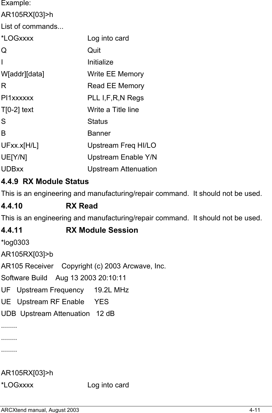  Example: AR105RX[03]&gt;h List of commands... *LOGxxxx         Log into card Q                 Quit I                 Initialize W[addr][data]     Write EE Memory R                 Read EE Memory PI1xxxxxx         PLL I,F,R,N Regs T[0-2] text       Write a Title line S                 Status B                 Banner UFxx.x[H/L]       Upstream Freq HI/LO UE[Y/N]          Upstream Enable Y/N UDBxx             Upstream Attenuation 4.4.9  RX Module Status This is an engineering and manufacturing/repair command.  It should not be used. 4.4.10 RX Read This is an engineering and manufacturing/repair command.  It should not be used. 4.4.11  RX Module Session *log0303 AR105RX[03]&gt;b AR105 Receiver    Copyright (c) 2003 Arcwave, Inc. Software Build    Aug 13 2003 20:10:11 UF   Upstream Frequency     19.2L MHz UE   Upstream RF Enable     YES   UDB  Upstream Attenuation   12 dB ........ ........ ........  AR105RX[03]&gt;h *LOGxxxx         Log into card ARCXtend manual, August 2003    4-11 