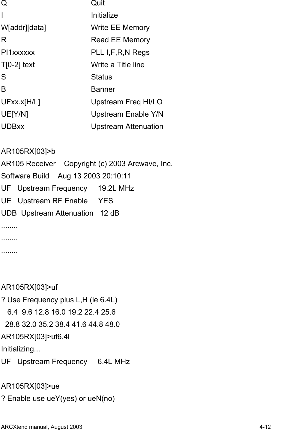  Q                 Quit I                 Initialize W[addr][data]     Write EE Memory R                 Read EE Memory PI1xxxxxx         PLL I,F,R,N Regs T[0-2] text       Write a Title line S                 Status B                 Banner UFxx.x[H/L]       Upstream Freq HI/LO UE[Y/N]          Upstream Enable Y/N UDBxx             Upstream Attenuation  AR105RX[03]&gt;b AR105 Receiver    Copyright (c) 2003 Arcwave, Inc. Software Build    Aug 13 2003 20:10:11 UF   Upstream Frequency     19.2L MHz UE   Upstream RF Enable     YES   UDB  Upstream Attenuation   12 dB ........ ........ ........   AR105RX[03]&gt;uf ? Use Frequency plus L,H (ie 6.4L)    6.4  9.6 12.8 16.0 19.2 22.4 25.6   28.8 32.0 35.2 38.4 41.6 44.8 48.0 AR105RX[03]&gt;uf6.4l Initializing... UF   Upstream Frequency     6.4L MHz  AR105RX[03]&gt;ue ? Enable use ueY(yes) or ueN(no) ARCXtend manual, August 2003    4-12 