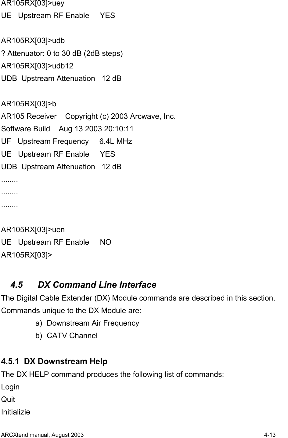  AR105RX[03]&gt;uey UE   Upstream RF Enable     YES    AR105RX[03]&gt;udb ? Attenuator: 0 to 30 dB (2dB steps) AR105RX[03]&gt;udb12 UDB  Upstream Attenuation   12 dB  AR105RX[03]&gt;b AR105 Receiver    Copyright (c) 2003 Arcwave, Inc. Software Build    Aug 13 2003 20:10:11 UF   Upstream Frequency     6.4L MHz UE   Upstream RF Enable     YES   UDB  Upstream Attenuation   12 dB ........ ........ ........  AR105RX[03]&gt;uen UE   Upstream RF Enable     NO    AR105RX[03]&gt;  4.5  DX Command Line Interface The Digital Cable Extender (DX) Module commands are described in this section. Commands unique to the DX Module are: a)  Downstream Air Frequency b) CATV Channel  4.5.1 DX Downstream Help The DX HELP command produces the following list of commands: Login Quit Initializie ARCXtend manual, August 2003    4-13 