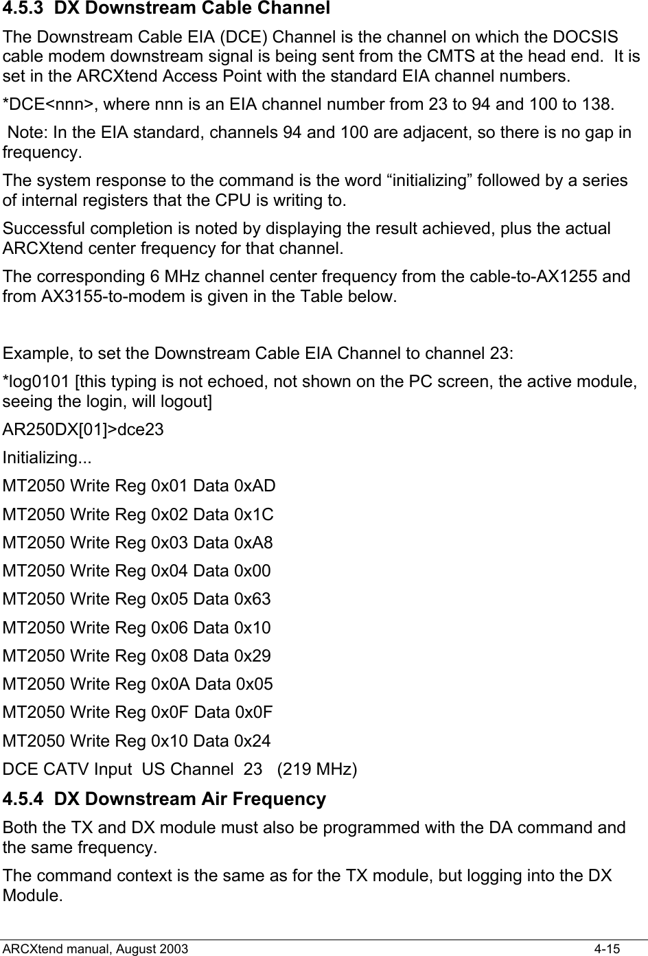   4.5.3  DX Downstream Cable Channel The Downstream Cable EIA (DCE) Channel is the channel on which the DOCSIS cable modem downstream signal is being sent from the CMTS at the head end.  It is set in the ARCXtend Access Point with the standard EIA channel numbers. *DCE&lt;nnn&gt;, where nnn is an EIA channel number from 23 to 94 and 100 to 138.  Note: In the EIA standard, channels 94 and 100 are adjacent, so there is no gap in frequency. The system response to the command is the word “initializing” followed by a series of internal registers that the CPU is writing to.  Successful completion is noted by displaying the result achieved, plus the actual ARCXtend center frequency for that channel. The corresponding 6 MHz channel center frequency from the cable-to-AX1255 and from AX3155-to-modem is given in the Table below.  Example, to set the Downstream Cable EIA Channel to channel 23: *log0101 [this typing is not echoed, not shown on the PC screen, the active module, seeing the login, will logout] AR250DX[01]&gt;dce23 Initializing... MT2050 Write Reg 0x01 Data 0xAD MT2050 Write Reg 0x02 Data 0x1C MT2050 Write Reg 0x03 Data 0xA8 MT2050 Write Reg 0x04 Data 0x00 MT2050 Write Reg 0x05 Data 0x63 MT2050 Write Reg 0x06 Data 0x10 MT2050 Write Reg 0x08 Data 0x29 MT2050 Write Reg 0x0A Data 0x05 MT2050 Write Reg 0x0F Data 0x0F MT2050 Write Reg 0x10 Data 0x24 DCE CATV Input  US Channel  23   (219 MHz) 4.5.4  DX Downstream Air Frequency Both the TX and DX module must also be programmed with the DA command and the same frequency. The command context is the same as for the TX module, but logging into the DX Module. ARCXtend manual, August 2003    4-15 