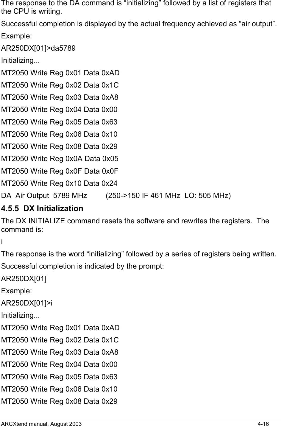  The response to the DA command is “initializing” followed by a list of registers that the CPU is writing. Successful completion is displayed by the actual frequency achieved as “air output”. Example: AR250DX[01]&gt;da5789 Initializing... MT2050 Write Reg 0x01 Data 0xAD MT2050 Write Reg 0x02 Data 0x1C MT2050 Write Reg 0x03 Data 0xA8 MT2050 Write Reg 0x04 Data 0x00 MT2050 Write Reg 0x05 Data 0x63 MT2050 Write Reg 0x06 Data 0x10 MT2050 Write Reg 0x08 Data 0x29 MT2050 Write Reg 0x0A Data 0x05 MT2050 Write Reg 0x0F Data 0x0F MT2050 Write Reg 0x10 Data 0x24 DA  Air Output  5789 MHz         (250-&gt;150 IF 461 MHz  LO: 505 MHz) 4.5.5 DX Initialization The DX INITIALIZE command resets the software and rewrites the registers.  The command is: i The response is the word “initializing” followed by a series of registers being written. Successful completion is indicated by the prompt: AR250DX[01] Example: AR250DX[01]&gt;i Initializing... MT2050 Write Reg 0x01 Data 0xAD MT2050 Write Reg 0x02 Data 0x1C MT2050 Write Reg 0x03 Data 0xA8 MT2050 Write Reg 0x04 Data 0x00 MT2050 Write Reg 0x05 Data 0x63 MT2050 Write Reg 0x06 Data 0x10 MT2050 Write Reg 0x08 Data 0x29 ARCXtend manual, August 2003    4-16 