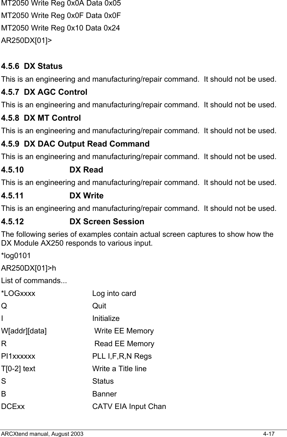  MT2050 Write Reg 0x0A Data 0x05 MT2050 Write Reg 0x0F Data 0x0F MT2050 Write Reg 0x10 Data 0x24 AR250DX[01]&gt;  4.5.6 DX Status This is an engineering and manufacturing/repair command.  It should not be used. 4.5.7 DX AGC Control This is an engineering and manufacturing/repair command.  It should not be used. 4.5.8  DX MT Control This is an engineering and manufacturing/repair command.  It should not be used. 4.5.9  DX DAC Output Read Command This is an engineering and manufacturing/repair command.  It should not be used. 4.5.10 DX Read This is an engineering and manufacturing/repair command.  It should not be used. 4.5.11 DX Write This is an engineering and manufacturing/repair command.  It should not be used. 4.5.12  DX Screen Session The following series of examples contain actual screen captures to show how the DX Module AX250 responds to various input. *log0101 AR250DX[01]&gt;h List of commands... *LOGxxxx         Log into card Q                 Quit I                 Initialize W[addr][data]     Write EE Memory R                 Read EE Memory PI1xxxxxx         PLL I,F,R,N Regs T[0-2] text       Write a Title line S                 Status B                 Banner DCExx             CATV EIA Input Chan ARCXtend manual, August 2003    4-17 