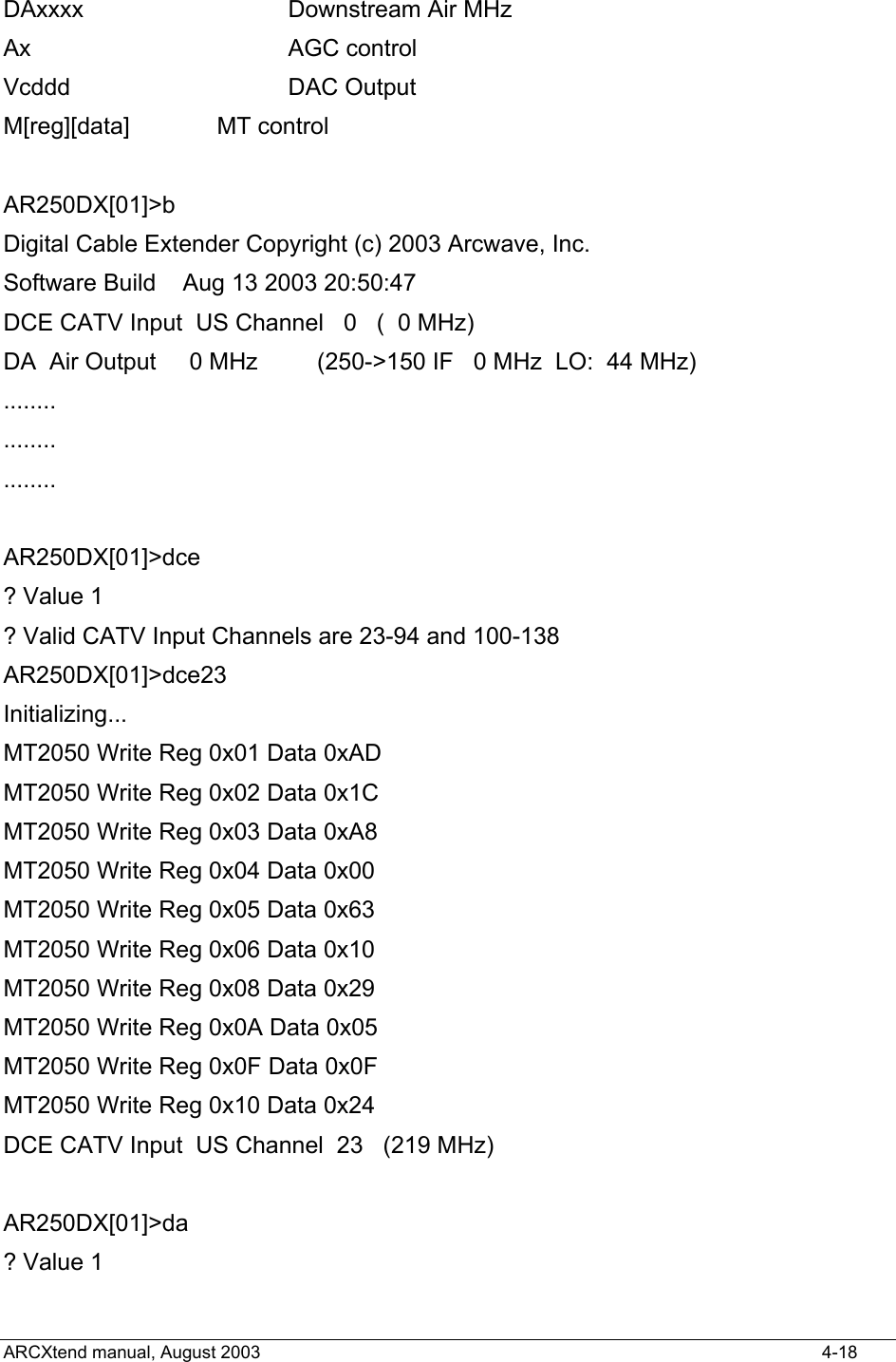  DAxxxx            Downstream Air MHz Ax                AGC control Vcddd             DAC Output M[reg][data]      MT control  AR250DX[01]&gt;b Digital Cable Extender Copyright (c) 2003 Arcwave, Inc. Software Build    Aug 13 2003 20:50:47 DCE CATV Input  US Channel   0   (  0 MHz) DA  Air Output     0 MHz         (250-&gt;150 IF   0 MHz  LO:  44 MHz) ........ ........ ........  AR250DX[01]&gt;dce ? Value 1 ? Valid CATV Input Channels are 23-94 and 100-138 AR250DX[01]&gt;dce23 Initializing... MT2050 Write Reg 0x01 Data 0xAD MT2050 Write Reg 0x02 Data 0x1C MT2050 Write Reg 0x03 Data 0xA8 MT2050 Write Reg 0x04 Data 0x00 MT2050 Write Reg 0x05 Data 0x63 MT2050 Write Reg 0x06 Data 0x10 MT2050 Write Reg 0x08 Data 0x29 MT2050 Write Reg 0x0A Data 0x05 MT2050 Write Reg 0x0F Data 0x0F MT2050 Write Reg 0x10 Data 0x24 DCE CATV Input  US Channel  23   (219 MHz)  AR250DX[01]&gt;da ? Value 1 ARCXtend manual, August 2003    4-18 