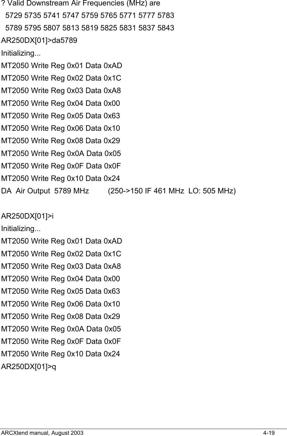  ? Valid Downstream Air Frequencies (MHz) are   5729 5735 5741 5747 5759 5765 5771 5777 5783   5789 5795 5807 5813 5819 5825 5831 5837 5843 AR250DX[01]&gt;da5789 Initializing... MT2050 Write Reg 0x01 Data 0xAD MT2050 Write Reg 0x02 Data 0x1C MT2050 Write Reg 0x03 Data 0xA8 MT2050 Write Reg 0x04 Data 0x00 MT2050 Write Reg 0x05 Data 0x63 MT2050 Write Reg 0x06 Data 0x10 MT2050 Write Reg 0x08 Data 0x29 MT2050 Write Reg 0x0A Data 0x05 MT2050 Write Reg 0x0F Data 0x0F MT2050 Write Reg 0x10 Data 0x24 DA  Air Output  5789 MHz         (250-&gt;150 IF 461 MHz  LO: 505 MHz)  AR250DX[01]&gt;i Initializing... MT2050 Write Reg 0x01 Data 0xAD MT2050 Write Reg 0x02 Data 0x1C MT2050 Write Reg 0x03 Data 0xA8 MT2050 Write Reg 0x04 Data 0x00 MT2050 Write Reg 0x05 Data 0x63 MT2050 Write Reg 0x06 Data 0x10 MT2050 Write Reg 0x08 Data 0x29 MT2050 Write Reg 0x0A Data 0x05 MT2050 Write Reg 0x0F Data 0x0F MT2050 Write Reg 0x10 Data 0x24 AR250DX[01]&gt;q ARCXtend manual, August 2003    4-19 