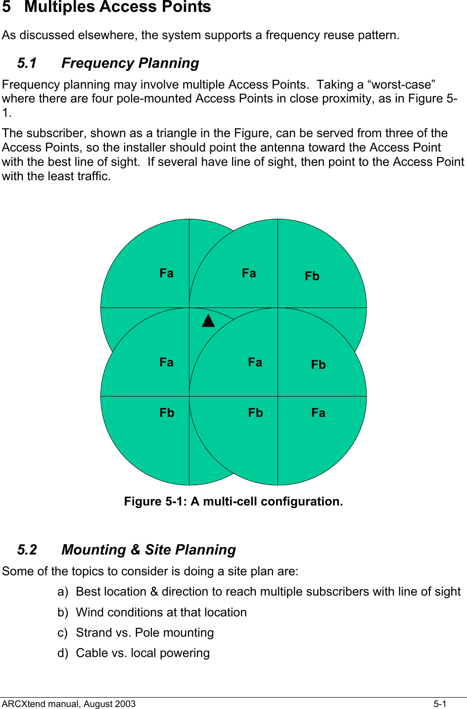  5 Multiples Access Points As discussed elsewhere, the system supports a frequency reuse pattern. 5.1 Frequency Planning Frequency planning may involve multiple Access Points.  Taking a “worst-case” where there are four pole-mounted Access Points in close proximity, as in Figure 5-1. The subscriber, shown as a triangle in the Figure, can be served from three of the Access Points, so the installer should point the antenna toward the Access Point with the best line of sight.  If several have line of sight, then point to the Access Point with the least traffic.  FaFaFbFbFaFaFbFbFaFaFbFbFaFaFbFb Figure 5-1: A multi-cell configuration.  5.2  Mounting &amp; Site Planning Some of the topics to consider is doing a site plan are: a)  Best location &amp; direction to reach multiple subscribers with line of sight b)  Wind conditions at that location c)  Strand vs. Pole mounting d)  Cable vs. local powering ARCXtend manual, August 2003    5-1 