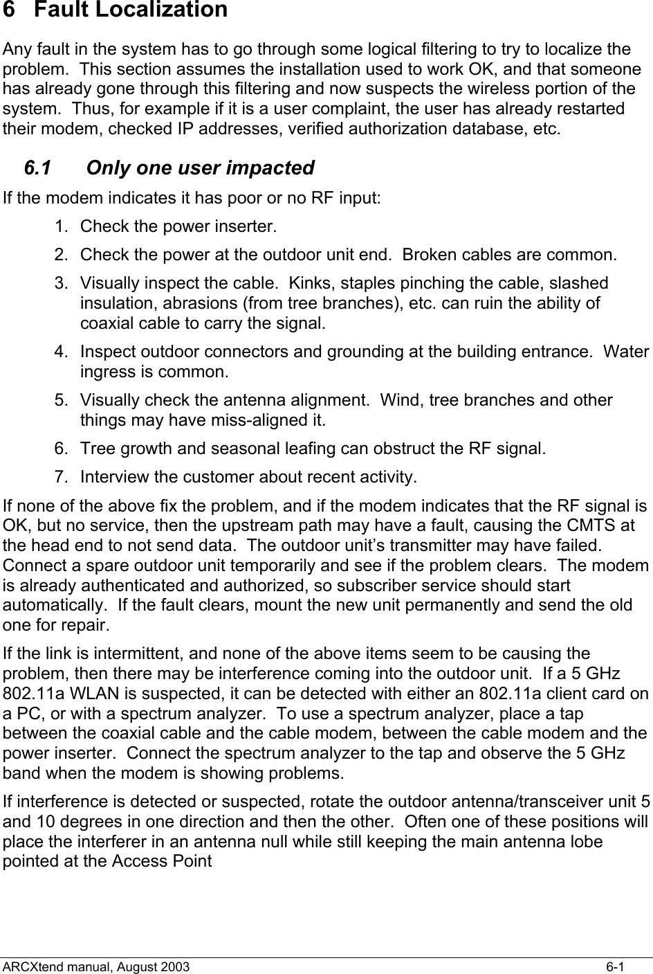  6 Fault Localization Any fault in the system has to go through some logical filtering to try to localize the problem.  This section assumes the installation used to work OK, and that someone has already gone through this filtering and now suspects the wireless portion of the system.  Thus, for example if it is a user complaint, the user has already restarted their modem, checked IP addresses, verified authorization database, etc. 6.1  Only one user impacted If the modem indicates it has poor or no RF input: 1.  Check the power inserter. 2.  Check the power at the outdoor unit end.  Broken cables are common. 3.  Visually inspect the cable.  Kinks, staples pinching the cable, slashed insulation, abrasions (from tree branches), etc. can ruin the ability of coaxial cable to carry the signal. 4.  Inspect outdoor connectors and grounding at the building entrance.  Water ingress is common. 5.  Visually check the antenna alignment.  Wind, tree branches and other things may have miss-aligned it. 6.  Tree growth and seasonal leafing can obstruct the RF signal. 7.  Interview the customer about recent activity.   If none of the above fix the problem, and if the modem indicates that the RF signal is OK, but no service, then the upstream path may have a fault, causing the CMTS at the head end to not send data.  The outdoor unit’s transmitter may have failed.  Connect a spare outdoor unit temporarily and see if the problem clears.  The modem is already authenticated and authorized, so subscriber service should start automatically.  If the fault clears, mount the new unit permanently and send the old one for repair. If the link is intermittent, and none of the above items seem to be causing the problem, then there may be interference coming into the outdoor unit.  If a 5 GHz 802.11a WLAN is suspected, it can be detected with either an 802.11a client card on a PC, or with a spectrum analyzer.  To use a spectrum analyzer, place a tap between the coaxial cable and the cable modem, between the cable modem and the power inserter.  Connect the spectrum analyzer to the tap and observe the 5 GHz band when the modem is showing problems. If interference is detected or suspected, rotate the outdoor antenna/transceiver unit 5 and 10 degrees in one direction and then the other.  Often one of these positions will place the interferer in an antenna null while still keeping the main antenna lobe pointed at the Access Point  ARCXtend manual, August 2003    6-1 