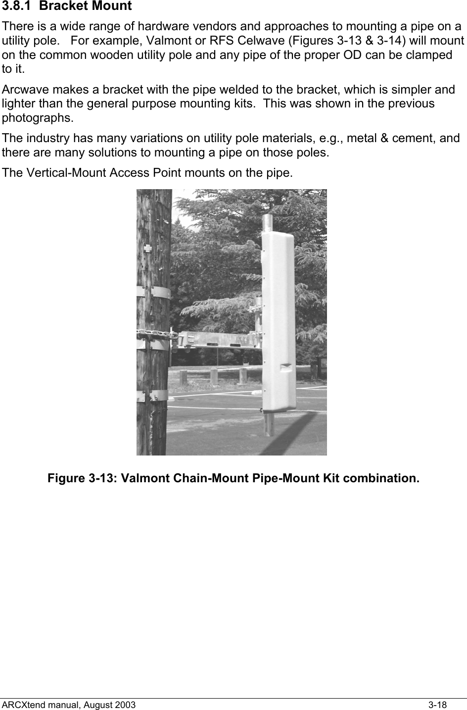  3.8.1 Bracket Mount  There is a wide range of hardware vendors and approaches to mounting a pipe on a utility pole.   For example, Valmont or RFS Celwave (Figures 3-13 &amp; 3-14) will mount on the common wooden utility pole and any pipe of the proper OD can be clamped to it. Arcwave makes a bracket with the pipe welded to the bracket, which is simpler and lighter than the general purpose mounting kits.  This was shown in the previous photographs. The industry has many variations on utility pole materials, e.g., metal &amp; cement, and there are many solutions to mounting a pipe on those poles. The Vertical-Mount Access Point mounts on the pipe.  Figure 3-13: Valmont Chain-Mount Pipe-Mount Kit combination. ARCXtend manual, August 2003    3-18 