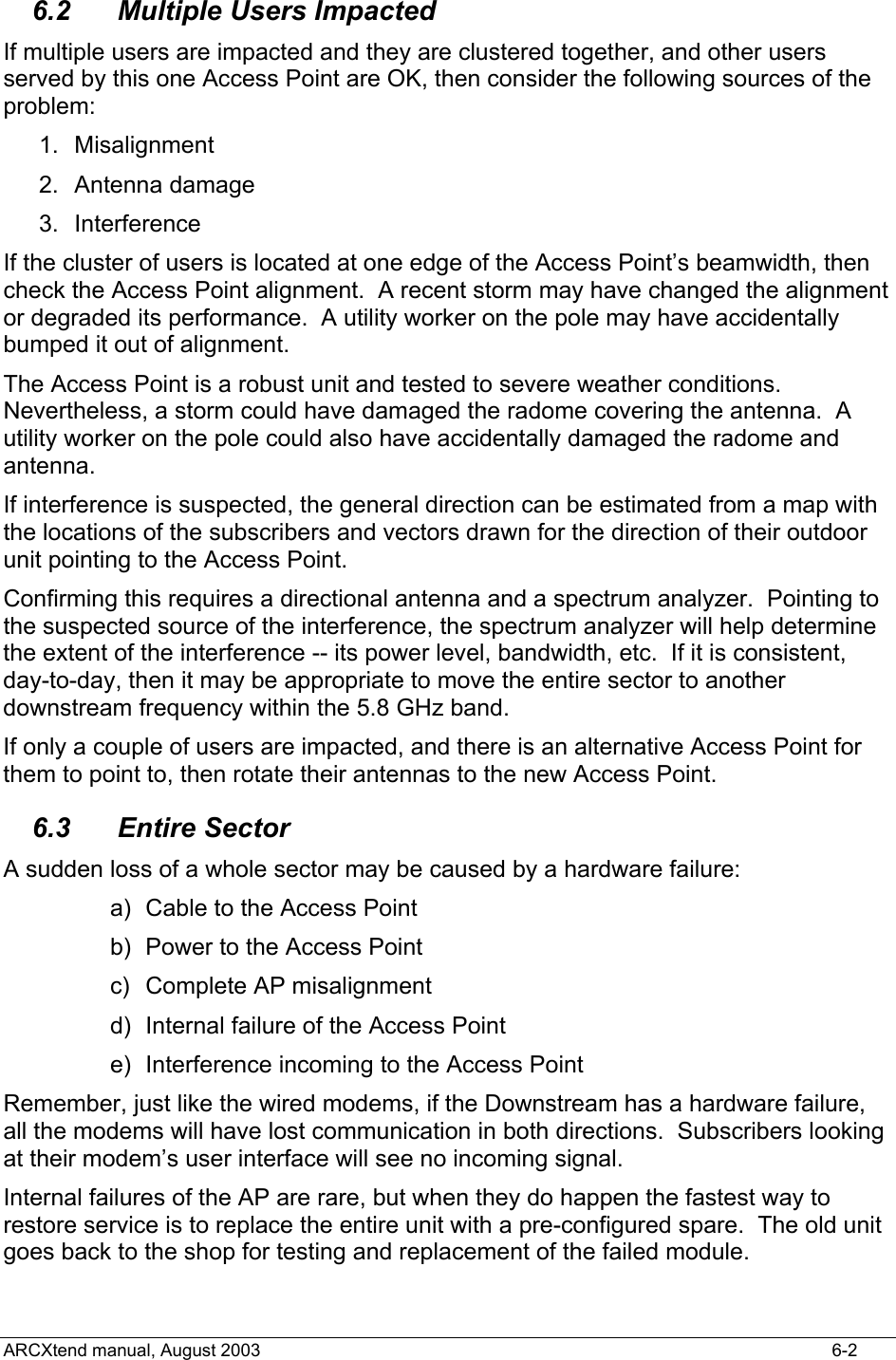  6.2  Multiple Users Impacted If multiple users are impacted and they are clustered together, and other users served by this one Access Point are OK, then consider the following sources of the problem: 1. Misalignment 2. Antenna damage 3. Interference If the cluster of users is located at one edge of the Access Point’s beamwidth, then check the Access Point alignment.  A recent storm may have changed the alignment or degraded its performance.  A utility worker on the pole may have accidentally bumped it out of alignment. The Access Point is a robust unit and tested to severe weather conditions.  Nevertheless, a storm could have damaged the radome covering the antenna.  A utility worker on the pole could also have accidentally damaged the radome and antenna. If interference is suspected, the general direction can be estimated from a map with the locations of the subscribers and vectors drawn for the direction of their outdoor unit pointing to the Access Point. Confirming this requires a directional antenna and a spectrum analyzer.  Pointing to the suspected source of the interference, the spectrum analyzer will help determine the extent of the interference -- its power level, bandwidth, etc.  If it is consistent, day-to-day, then it may be appropriate to move the entire sector to another downstream frequency within the 5.8 GHz band. If only a couple of users are impacted, and there is an alternative Access Point for them to point to, then rotate their antennas to the new Access Point. 6.3 Entire Sector A sudden loss of a whole sector may be caused by a hardware failure: a)  Cable to the Access Point b)  Power to the Access Point c)  Complete AP misalignment d)  Internal failure of the Access Point e)  Interference incoming to the Access Point Remember, just like the wired modems, if the Downstream has a hardware failure, all the modems will have lost communication in both directions.  Subscribers looking at their modem’s user interface will see no incoming signal. Internal failures of the AP are rare, but when they do happen the fastest way to restore service is to replace the entire unit with a pre-configured spare.  The old unit goes back to the shop for testing and replacement of the failed module. ARCXtend manual, August 2003    6-2 