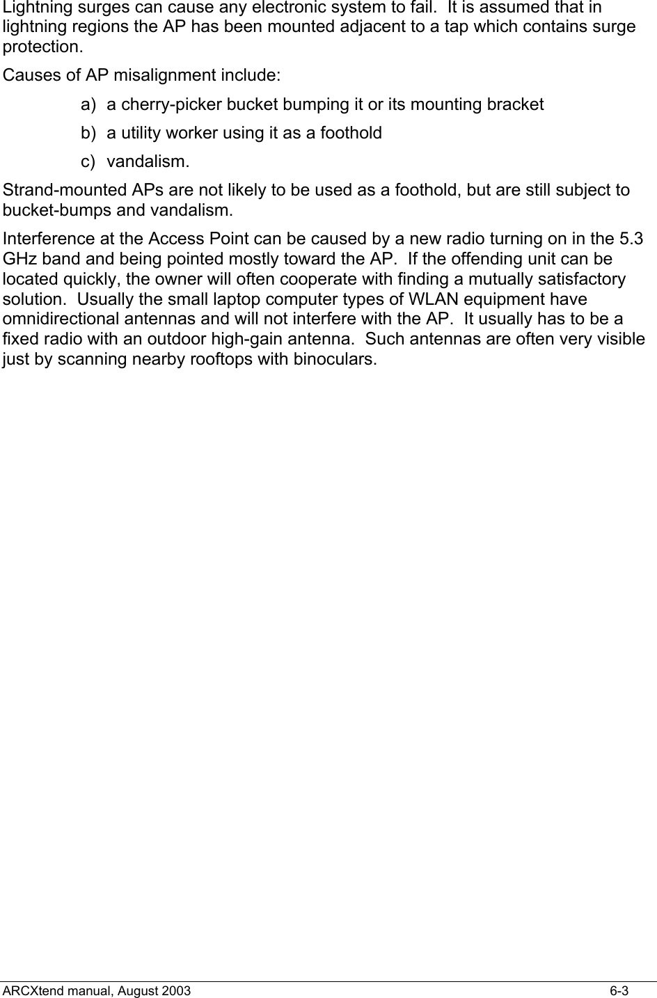  Lightning surges can cause any electronic system to fail.  It is assumed that in lightning regions the AP has been mounted adjacent to a tap which contains surge protection. Causes of AP misalignment include: a)  a cherry-picker bucket bumping it or its mounting bracket b)  a utility worker using it as a foothold c) vandalism. Strand-mounted APs are not likely to be used as a foothold, but are still subject to bucket-bumps and vandalism. Interference at the Access Point can be caused by a new radio turning on in the 5.3 GHz band and being pointed mostly toward the AP.  If the offending unit can be located quickly, the owner will often cooperate with finding a mutually satisfactory solution.  Usually the small laptop computer types of WLAN equipment have omnidirectional antennas and will not interfere with the AP.  It usually has to be a fixed radio with an outdoor high-gain antenna.  Such antennas are often very visible just by scanning nearby rooftops with binoculars.  ARCXtend manual, August 2003    6-3 