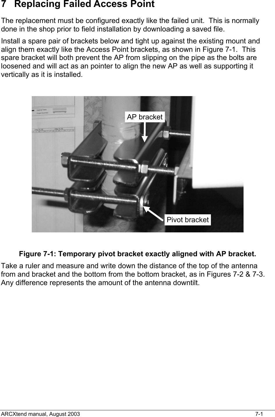  7  Replacing Failed Access Point The replacement must be configured exactly like the failed unit.  This is normally done in the shop prior to field installation by downloading a saved file.   Install a spare pair of brackets below and tight up against the existing mount and align them exactly like the Access Point brackets, as shown in Figure 7-1.  This spare bracket will both prevent the AP from slipping on the pipe as the bolts are loosened and will act as an pointer to align the new AP as well as supporting it vertically as it is installed.   Pivot bracketAP bracket Figure 7-1: Temporary pivot bracket exactly aligned with AP bracket. Take a ruler and measure and write down the distance of the top of the antenna from and bracket and the bottom from the bottom bracket, as in Figures 7-2 &amp; 7-3.  Any difference represents the amount of the antenna downtilt.    ARCXtend manual, August 2003    7-1 