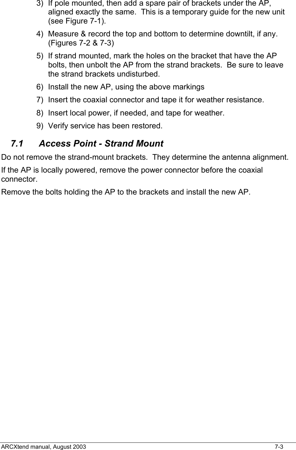  3)  If pole mounted, then add a spare pair of brackets under the AP, aligned exactly the same.  This is a temporary guide for the new unit (see Figure 7-1). 4)  Measure &amp; record the top and bottom to determine downtilt, if any. (Figures 7-2 &amp; 7-3) 5)  If strand mounted, mark the holes on the bracket that have the AP bolts, then unbolt the AP from the strand brackets.  Be sure to leave the strand brackets undisturbed. 6)  Install the new AP, using the above markings 7)  Insert the coaxial connector and tape it for weather resistance. 8)  Insert local power, if needed, and tape for weather. 9)  Verify service has been restored. 7.1  Access Point - Strand Mount Do not remove the strand-mount brackets.  They determine the antenna alignment. If the AP is locally powered, remove the power connector before the coaxial connector. Remove the bolts holding the AP to the brackets and install the new AP.ARCXtend manual, August 2003    7-3 