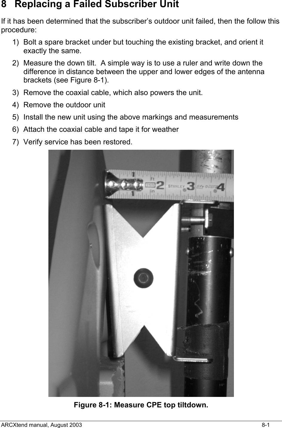  8  Replacing a Failed Subscriber Unit If it has been determined that the subscriber’s outdoor unit failed, then the follow this procedure: 1)  Bolt a spare bracket under but touching the existing bracket, and orient it exactly the same. 2)  Measure the down tilt.  A simple way is to use a ruler and write down the difference in distance between the upper and lower edges of the antenna brackets (see Figure 8-1). 3)  Remove the coaxial cable, which also powers the unit. 4)  Remove the outdoor unit 5)  Install the new unit using the above markings and measurements 6)  Attach the coaxial cable and tape it for weather 7)  Verify service has been restored.  Figure 8-1: Measure CPE top tiltdown. ARCXtend manual, August 2003    8-1 