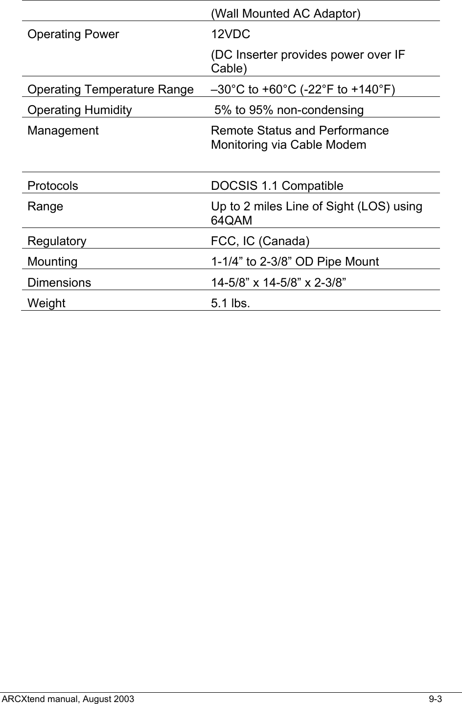  (Wall Mounted AC Adaptor) Operating Power   12VDC  (DC Inserter provides power over IF Cable) Operating Temperature Range  –30°C to +60°C (-22°F to +140°F) Operating Humidity      5% to 95% non-condensing Management  Remote Status and Performance Monitoring via Cable Modem  Protocols  DOCSIS 1.1 Compatible Range   Up to 2 miles Line of Sight (LOS) using 64QAM Regulatory  FCC, IC (Canada) Mounting  1-1/4” to 2-3/8” OD Pipe Mount Dimensions 14-5/8” x 14-5/8” x 2-3/8” Weight     5.1 lbs.   ARCXtend manual, August 2003    9-3 