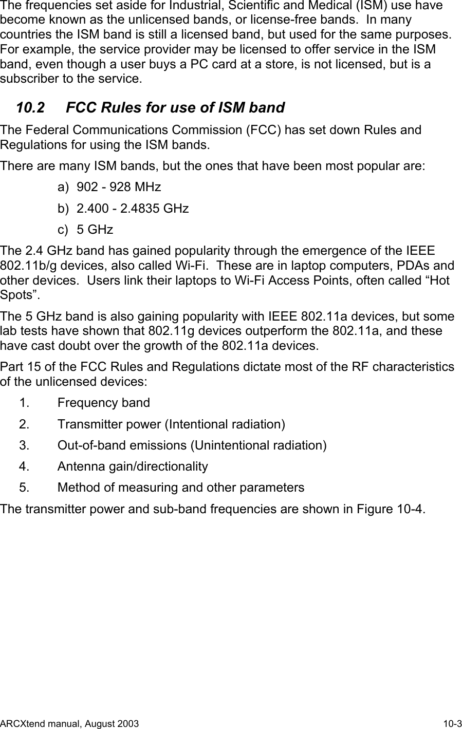  The frequencies set aside for Industrial, Scientific and Medical (ISM) use have become known as the unlicensed bands, or license-free bands.  In many countries the ISM band is still a licensed band, but used for the same purposes.  For example, the service provider may be licensed to offer service in the ISM band, even though a user buys a PC card at a store, is not licensed, but is a subscriber to the service. 10.2   FCC Rules for use of ISM band The Federal Communications Commission (FCC) has set down Rules and Regulations for using the ISM bands. There are many ISM bands, but the ones that have been most popular are: a)  902 - 928 MHz b)  2.400 - 2.4835 GHz c) 5 GHz The 2.4 GHz band has gained popularity through the emergence of the IEEE 802.11b/g devices, also called Wi-Fi.  These are in laptop computers, PDAs and other devices.  Users link their laptops to Wi-Fi Access Points, often called “Hot Spots”. The 5 GHz band is also gaining popularity with IEEE 802.11a devices, but some lab tests have shown that 802.11g devices outperform the 802.11a, and these have cast doubt over the growth of the 802.11a devices. Part 15 of the FCC Rules and Regulations dictate most of the RF characteristics of the unlicensed devices: 1. Frequency band 2.  Transmitter power (Intentional radiation) 3.  Out-of-band emissions (Unintentional radiation) 4. Antenna gain/directionality 5. Method of measuring and other parameters The transmitter power and sub-band frequencies are shown in Figure 10-4.   ARCXtend manual, August 2003    10-3 