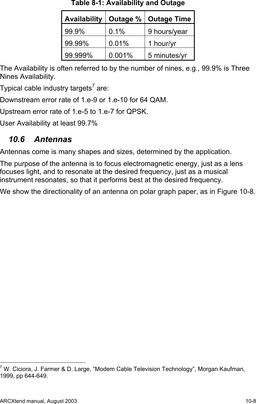  Table 8-1: Availability and Outage Availability Outage % Outage Time99.9% 0.1% 9 hours/year 99.99% 0.01% 1 hour/yr 99.999% 0.001% 5 minutes/yr The Availability is often referred to by the number of nines, e.g., 99.9% is Three Nines Availability. Typical cable industry targets7 are: Downstream error rate of 1.e-9 or 1.e-10 for 64 QAM. Upstream error rate of 1.e-5 to 1.e-7 for QPSK. User Availability at least 99.7% 10.6 Antennas Antennas come is many shapes and sizes, determined by the application. The purpose of the antenna is to focus electromagnetic energy, just as a lens focuses light, and to resonate at the desired frequency, just as a musical instrument resonates, so that it performs best at the desired frequency. We show the directionality of an antenna on polar graph paper, as in Figure 10-8.                                             7 W. Ciciora, J. Farmer &amp; D. Large, “Modem Cable Television Technology”, Morgan Kaufman, 1999, pp 644-649. ARCXtend manual, August 2003    10-8 