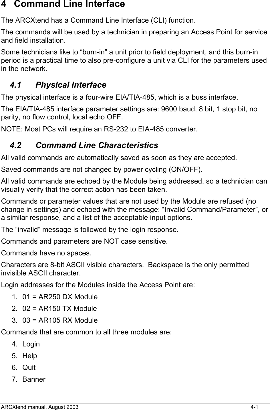  4  Command Line Interface The ARCXtend has a Command Line Interface (CLI) function.   The commands will be used by a technician in preparing an Access Point for service and field installation.    Some technicians like to “burn-in” a unit prior to field deployment, and this burn-in period is a practical time to also pre-configure a unit via CLI for the parameters used in the network. 4.1 Physical Interface The physical interface is a four-wire EIA/TIA-485, which is a buss interface. The EIA/TIA-485 interface parameter settings are: 9600 baud, 8 bit, 1 stop bit, no parity, no flow control, local echo OFF. NOTE: Most PCs will require an RS-232 to EIA-485 converter. 4.2  Command Line Characteristics All valid commands are automatically saved as soon as they are accepted. Saved commands are not changed by power cycling (ON/OFF). All valid commands are echoed by the Module being addressed, so a technician can visually verify that the correct action has been taken.   Commands or parameter values that are not used by the Module are refused (no change in settings) and echoed with the message: “Invalid Command/Parameter”, or a similar response, and a list of the acceptable input options. The “invalid” message is followed by the login response. Commands and parameters are NOT case sensitive.   Commands have no spaces. Characters are 8-bit ASCII visible characters.  Backspace is the only permitted invisible ASCII character. Login addresses for the Modules inside the Access Point are: 1.  01 = AR250 DX Module 2.  02 = AR150 TX Module 3.  03 = AR105 RX Module Commands that are common to all three modules are: 4. Login 5. Help 6. Quit 7. Banner ARCXtend manual, August 2003    4-1 