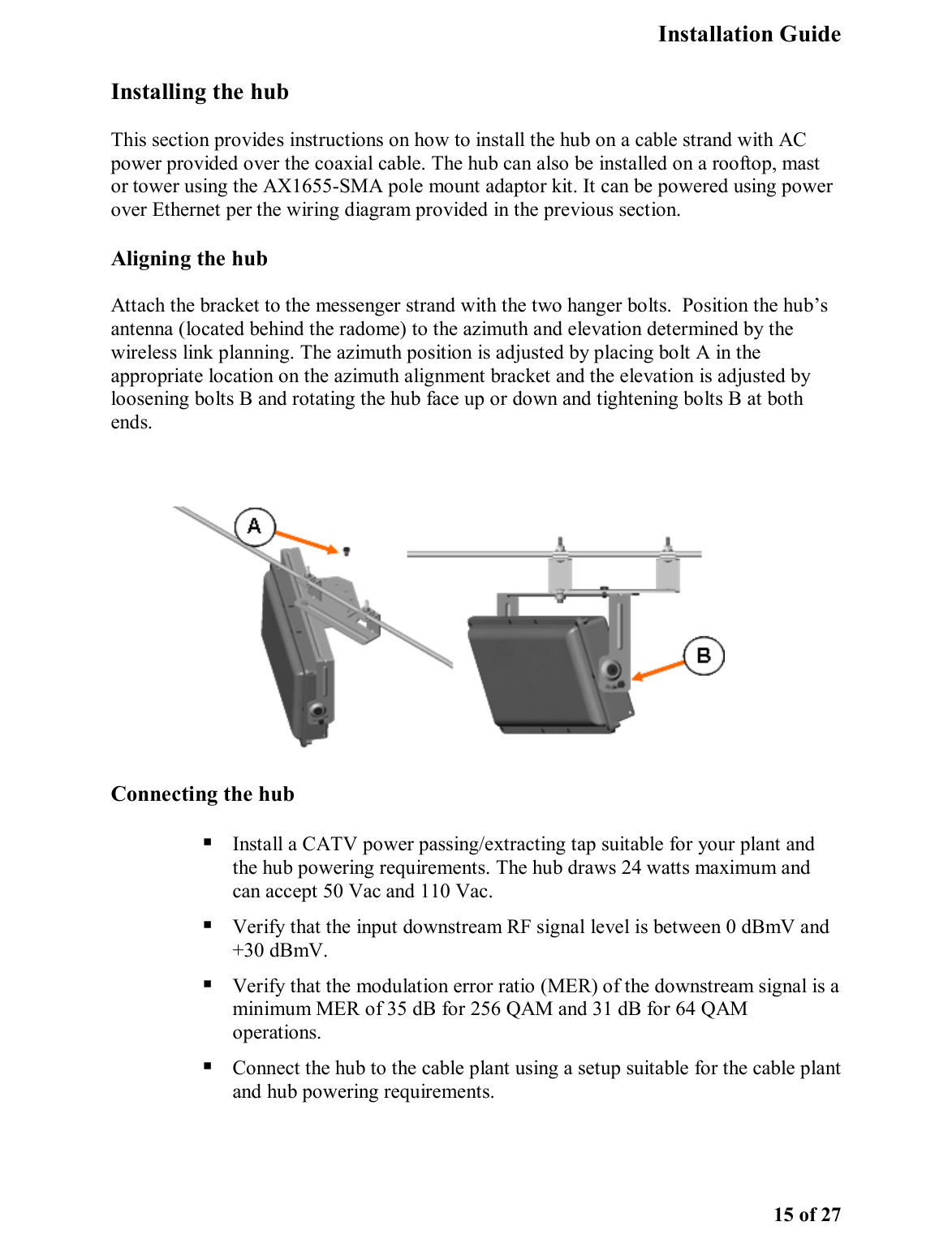   Installation Guide   15 of 27 Installing the hub  This section provides instructions on how to install the hub on a cable strand with AC power provided over the coaxial cable. The hub can also be installed on a rooftop, mast or tower using the AX1655-SMA pole mount adaptor kit. It can be powered using power over Ethernet per the wiring diagram provided in the previous section.  Aligning the hub Attach the bracket to the messenger strand with the two hanger bolts.  Position the hub’s antenna (located behind the radome) to the azimuth and elevation determined by the wireless link planning. The azimuth position is adjusted by placing bolt A in the appropriate location on the azimuth alignment bracket and the elevation is adjusted by loosening bolts B and rotating the hub face up or down and tightening bolts B at both ends.  Connecting the hub   Install a CATV power passing/extracting tap suitable for your plant and the hub powering requirements. The hub draws 24 watts maximum and can accept 50 Vac and 110 Vac.  Verify that the input downstream RF signal level is between 0 dBmV and +30 dBmV.  Verify that the modulation error ratio (MER) of the downstream signal is a minimum MER of 35 dB for 256 QAM and 31 dB for 64 QAM operations.  Connect the hub to the cable plant using a setup suitable for the cable plant and hub powering requirements.   