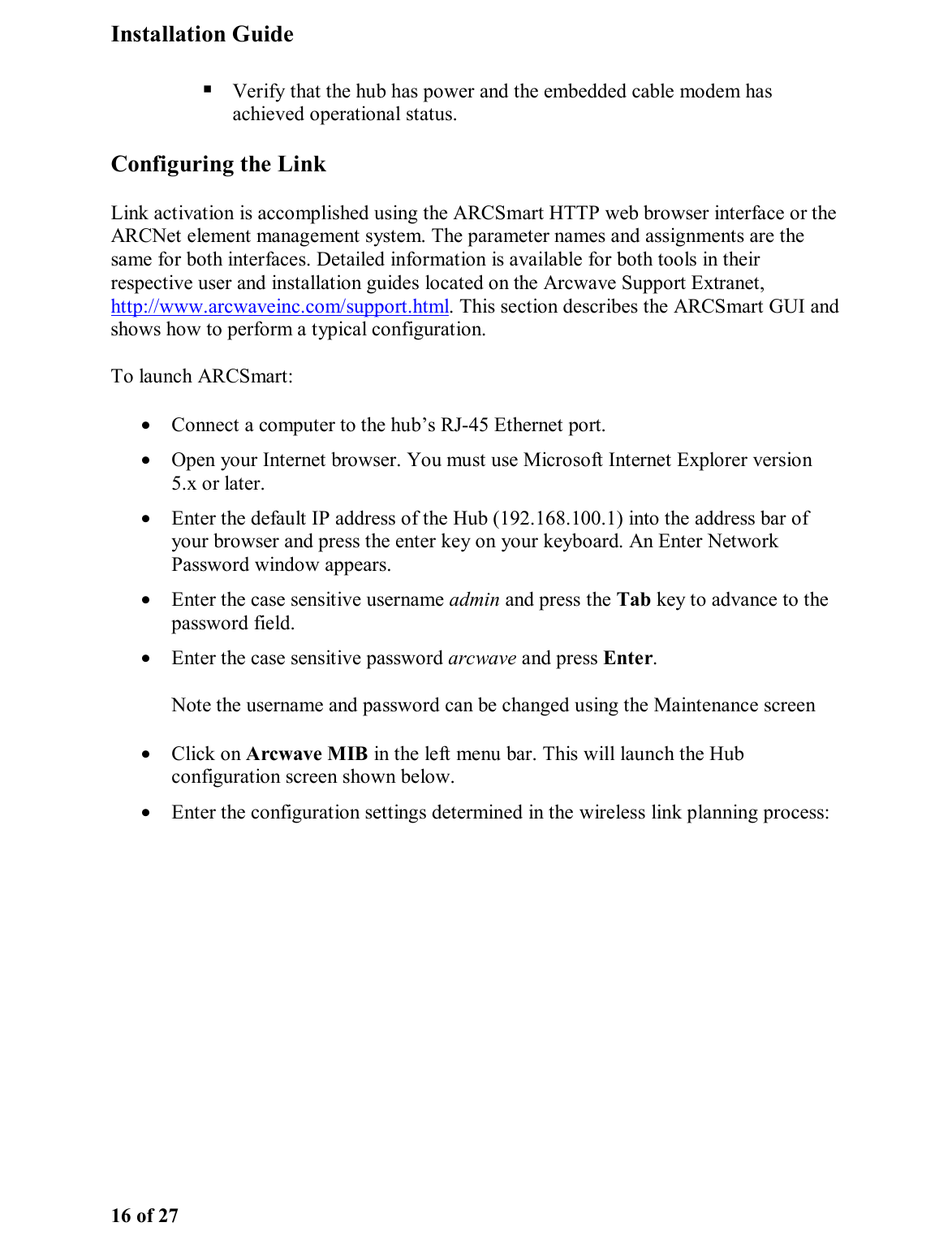 Installation Guide 16 of 27  Verify that the hub has power and the embedded cable modem has achieved operational status.  Configuring the Link Link activation is accomplished using the ARCSmart HTTP web browser interface or the ARCNet element management system. The parameter names and assignments are the same for both interfaces. Detailed information is available for both tools in their respective user and installation guides located on the Arcwave Support Extranet, http://www.arcwaveinc.com/support.html. This section describes the ARCSmart GUI and shows how to perform a typical configuration.  To launch ARCSmart: •  Connect a computer to the hub’s RJ-45 Ethernet port. •  Open your Internet browser. You must use Microsoft Internet Explorer version 5.x or later.  •  Enter the default IP address of the Hub (192.168.100.1) into the address bar of your browser and press the enter key on your keyboard. An Enter Network Password window appears.  •  Enter the case sensitive username admin and press the Tab key to advance to the password field. •  Enter the case sensitive password arcwave and press Enter.  Note the username and password can be changed using the Maintenance screen •  Click on Arcwave MIB in the left menu bar. This will launch the Hub configuration screen shown below. •  Enter the configuration settings determined in the wireless link planning process:  