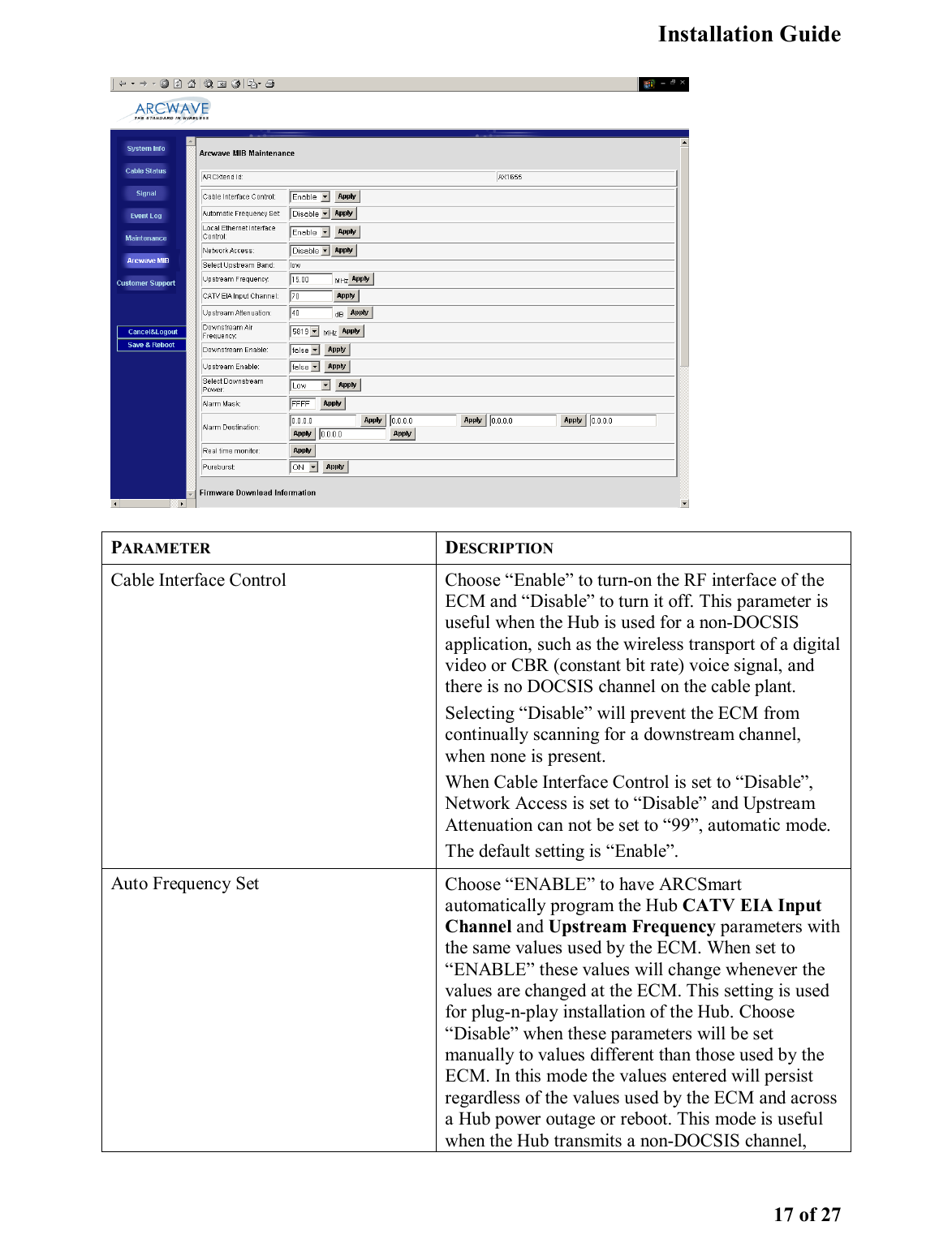   Installation Guide   17 of 27  PARAMETER DESCRIPTION Cable Interface Control  Choose “Enable” to turn-on the RF interface of the ECM and “Disable” to turn it off. This parameter is useful when the Hub is used for a non-DOCSIS application, such as the wireless transport of a digital video or CBR (constant bit rate) voice signal, and there is no DOCSIS channel on the cable plant.   Selecting “Disable” will prevent the ECM from continually scanning for a downstream channel, when none is present.  When Cable Interface Control is set to “Disable”, Network Access is set to “Disable” and Upstream Attenuation can not be set to “99”, automatic mode.  The default setting is “Enable”. Auto Frequency Set  Choose “ENABLE” to have ARCSmart automatically program the Hub CATV EIA Input Channel and Upstream Frequency parameters with the same values used by the ECM. When set to “ENABLE” these values will change whenever the values are changed at the ECM. This setting is used for plug-n-play installation of the Hub. Choose “Disable” when these parameters will be set manually to values different than those used by the ECM. In this mode the values entered will persist regardless of the values used by the ECM and across a Hub power outage or reboot. This mode is useful when the Hub transmits a non-DOCSIS channel, 