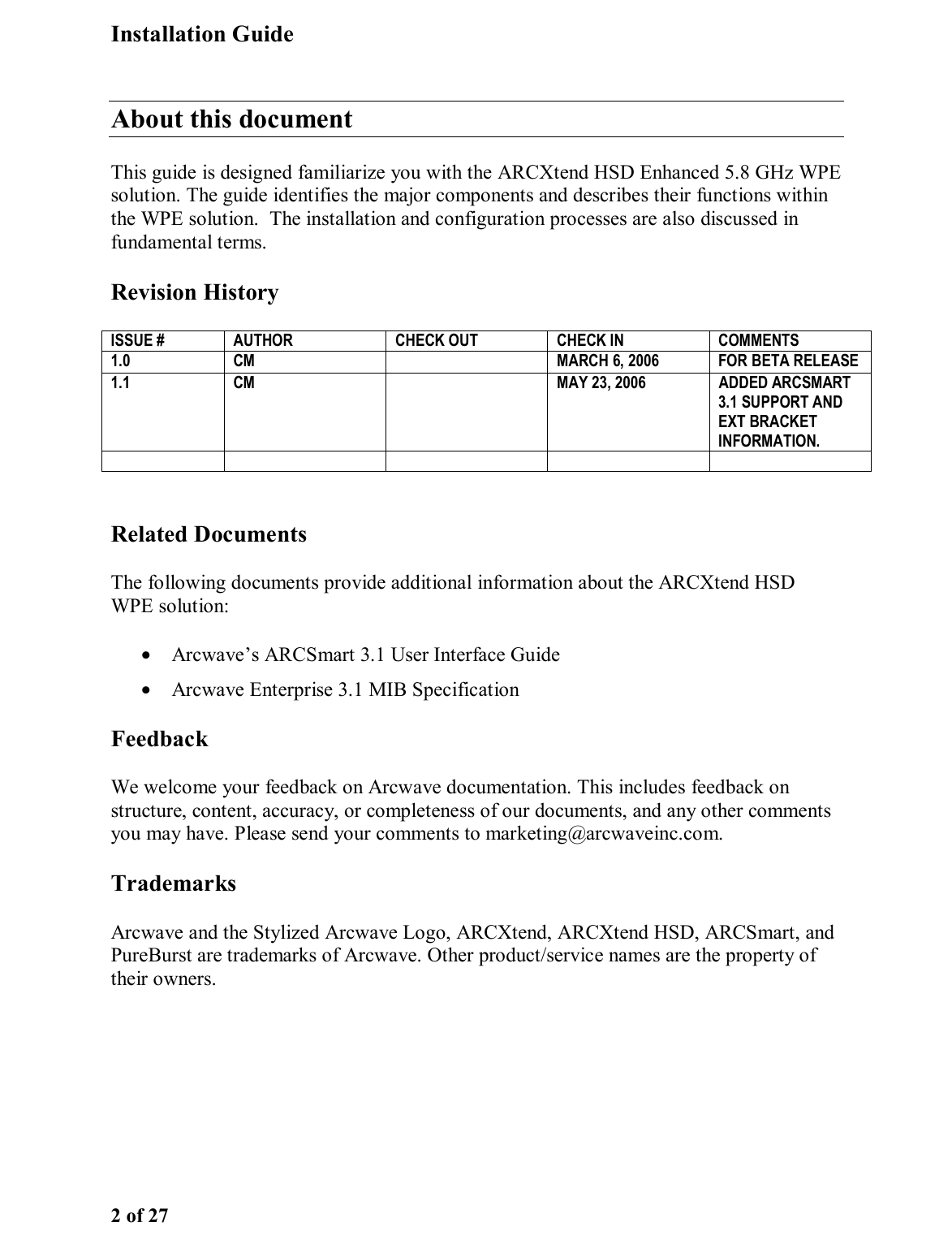 Installation Guide 2 of 27 About this document This guide is designed familiarize you with the ARCXtend HSD Enhanced 5.8 GHz WPE solution. The guide identifies the major components and describes their functions within the WPE solution.  The installation and configuration processes are also discussed in fundamental terms. Revision History  Related Documents The following documents provide additional information about the ARCXtend HSD WPE solution: •  Arcwave’s ARCSmart 3.1 User Interface Guide •  Arcwave Enterprise 3.1 MIB Specification  Feedback We welcome your feedback on Arcwave documentation. This includes feedback on structure, content, accuracy, or completeness of our documents, and any other comments you may have. Please send your comments to marketing@arcwaveinc.com. Trademarks Arcwave and the Stylized Arcwave Logo, ARCXtend, ARCXtend HSD, ARCSmart, and PureBurst are trademarks of Arcwave. Other product/service names are the property of their owners.ISSUE #  AUTHOR  CHECK OUT  CHECK IN  COMMENTS 1.0  CM    MARCH 6, 2006   FOR BETA RELEASE  1.1  CM    MAY 23, 2006  ADDED ARCSMART 3.1 SUPPORT AND EXT BRACKET INFORMATION.      