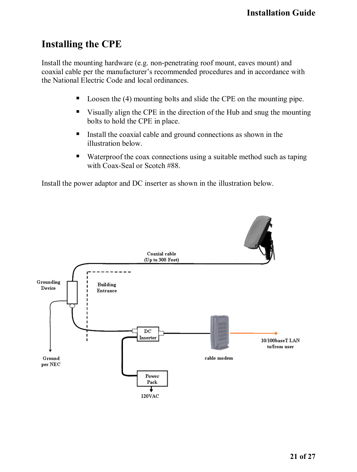   Installation Guide   21 of 27 Installing the CPE Install the mounting hardware (e.g. non-penetrating roof mount, eaves mount) and coaxial cable per the manufacturer’s recommended procedures and in accordance with the National Electric Code and local ordinances.   Loosen the (4) mounting bolts and slide the CPE on the mounting pipe.  Visually align the CPE in the direction of the Hub and snug the mounting bolts to hold the CPE in place.  Install the coaxial cable and ground connections as shown in the illustration below.   Waterproof the coax connections using a suitable method such as taping with Coax-Seal or Scotch #88.   Install the power adaptor and DC inserter as shown in the illustration below.     