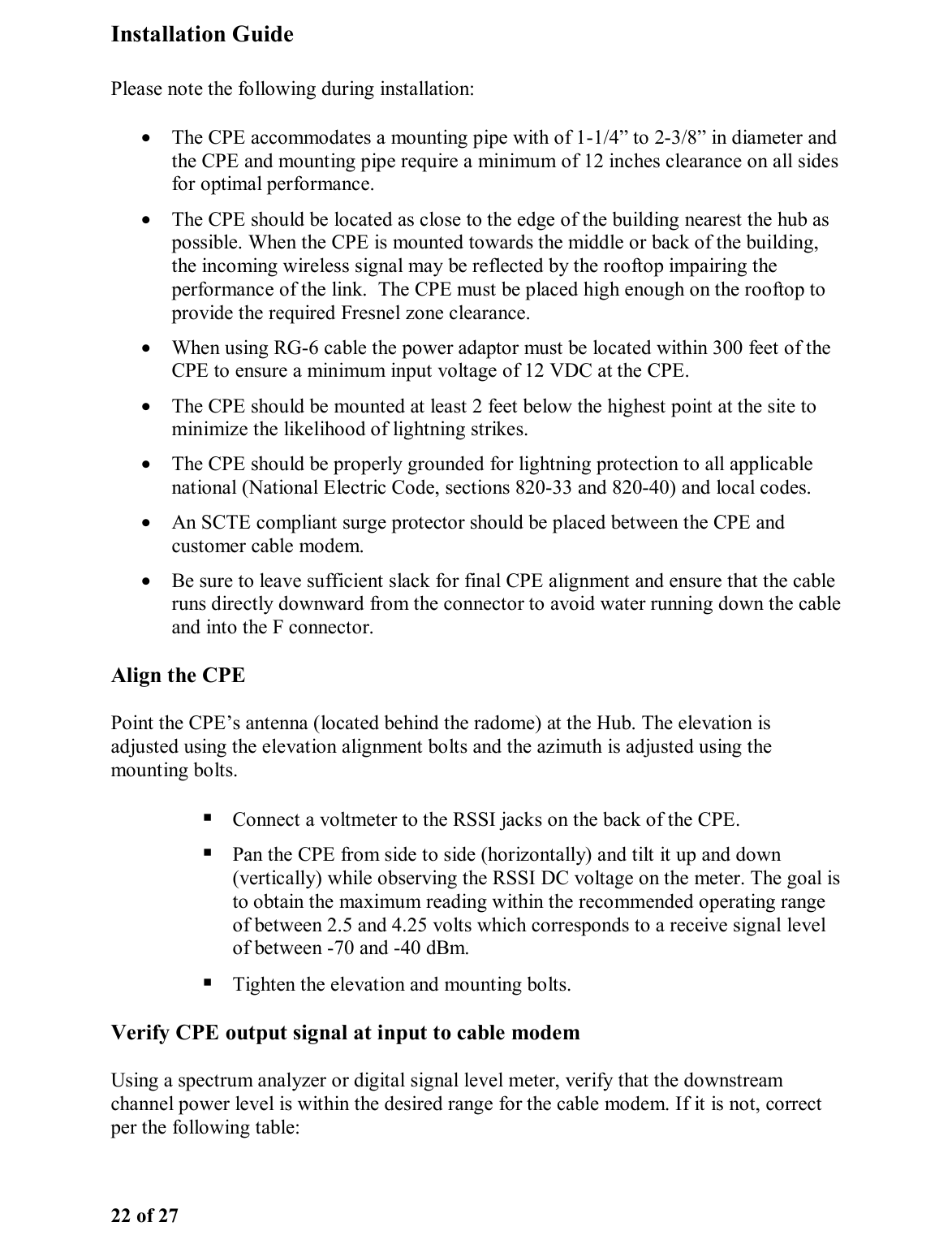 Installation Guide 22 of 27 Please note the following during installation: •  The CPE accommodates a mounting pipe with of 1-1/4” to 2-3/8” in diameter and the CPE and mounting pipe require a minimum of 12 inches clearance on all sides for optimal performance.  •  The CPE should be located as close to the edge of the building nearest the hub as possible. When the CPE is mounted towards the middle or back of the building, the incoming wireless signal may be reflected by the rooftop impairing the performance of the link.  The CPE must be placed high enough on the rooftop to provide the required Fresnel zone clearance. •  When using RG-6 cable the power adaptor must be located within 300 feet of the CPE to ensure a minimum input voltage of 12 VDC at the CPE.  •  The CPE should be mounted at least 2 feet below the highest point at the site to minimize the likelihood of lightning strikes.  •  The CPE should be properly grounded for lightning protection to all applicable national (National Electric Code, sections 820-33 and 820-40) and local codes.  •  An SCTE compliant surge protector should be placed between the CPE and customer cable modem.  •  Be sure to leave sufficient slack for final CPE alignment and ensure that the cable runs directly downward from the connector to avoid water running down the cable and into the F connector.  Align the CPE Point the CPE’s antenna (located behind the radome) at the Hub. The elevation is adjusted using the elevation alignment bolts and the azimuth is adjusted using the mounting bolts.   Connect a voltmeter to the RSSI jacks on the back of the CPE.   Pan the CPE from side to side (horizontally) and tilt it up and down (vertically) while observing the RSSI DC voltage on the meter. The goal is to obtain the maximum reading within the recommended operating range of between 2.5 and 4.25 volts which corresponds to a receive signal level of between -70 and -40 dBm.  Tighten the elevation and mounting bolts.  Verify CPE output signal at input to cable modem Using a spectrum analyzer or digital signal level meter, verify that the downstream channel power level is within the desired range for the cable modem. If it is not, correct per the following table:    