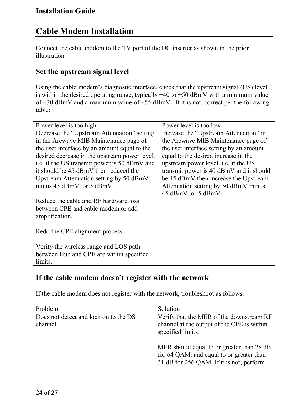 Installation Guide 24 of 27 Cable Modem Installation Connect the cable modem to the TV port of the DC inserter as shown in the prior illustration.  Set the upstream signal level Using the cable modem’s diagnostic interface, check that the upstream signal (US) level is within the desired operating range, typically +40 to +50 dBmV with a minimum value of +30 dBmV and a maximum value of +55 dBmV.  If it is not, correct per the following table: Power level is too high   Power level is too low Decrease the “Upstream Attenuation” setting in the Arcwave MIB Maintenance page of the user interface by an amount equal to the desired decrease in the upstream power level. i.e. if the US transmit power is 50 dBmV and it should be 45 dBmV then reduced the Upstream Attenuation setting by 50 dBmV minus 45 dBmV, or 5 dBmV.  Reduce the cable and RF hardware loss between CPE and cable modem or add amplification.  Redo the CPE alignment process Verify the wireless range and LOS path between Hub and CPE are within specified limits. Increase the “Upstream Attenuation” in the Arcwave MIB Maintenance page of the user interface setting by an amount equal to the desired increase in the upstream power level. i.e. if the US transmit power is 40 dBmV and it should be 45 dBmV then increase the Upstream Attenuation setting by 50 dBmV minus 45 dBmV, or 5 dBmV.  If the cable modem doesn’t register with the network If the cable modem does not register with the network, troubleshoot as follows: Problem Solution Does not detect and lock on to the DS channel Verify that the MER of the downstream RF channel at the output of the CPE is within specified limits: MER should equal to or greater than 28 dB for 64 QAM, and equal to or greater than 31 dB for 256 QAM. If it is not, perform