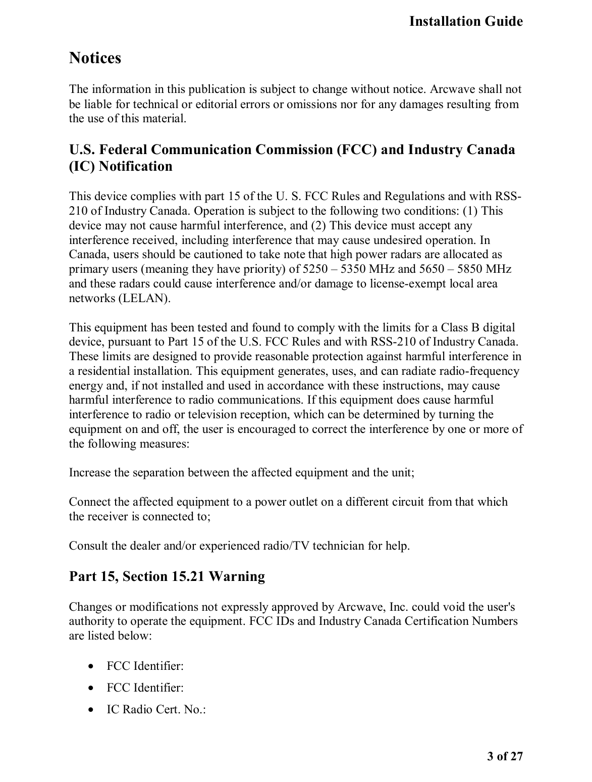   Installation Guide   3 of 27 Notices The information in this publication is subject to change without notice. Arcwave shall not be liable for technical or editorial errors or omissions nor for any damages resulting from the use of this material. U.S. Federal Communication Commission (FCC) and Industry Canada (IC) Notification  This device complies with part 15 of the U. S. FCC Rules and Regulations and with RSS-210 of Industry Canada. Operation is subject to the following two conditions: (1) This device may not cause harmful interference, and (2) This device must accept any interference received, including interference that may cause undesired operation. In Canada, users should be cautioned to take note that high power radars are allocated as primary users (meaning they have priority) of 5250 – 5350 MHz and 5650 – 5850 MHz and these radars could cause interference and/or damage to license-exempt local area networks (LELAN).  This equipment has been tested and found to comply with the limits for a Class B digital device, pursuant to Part 15 of the U.S. FCC Rules and with RSS-210 of Industry Canada. These limits are designed to provide reasonable protection against harmful interference in a residential installation. This equipment generates, uses, and can radiate radio-frequency energy and, if not installed and used in accordance with these instructions, may cause harmful interference to radio communications. If this equipment does cause harmful interference to radio or television reception, which can be determined by turning the equipment on and off, the user is encouraged to correct the interference by one or more of the following measures:  Increase the separation between the affected equipment and the unit;  Connect the affected equipment to a power outlet on a different circuit from that which the receiver is connected to;  Consult the dealer and/or experienced radio/TV technician for help.  Part 15, Section 15.21 Warning Changes or modifications not expressly approved by Arcwave, Inc. could void the user&apos;s authority to operate the equipment. FCC IDs and Industry Canada Certification Numbers are listed below:  •  FCC Identifier:  •  FCC Identifier:  •  IC Radio Cert. No.:  