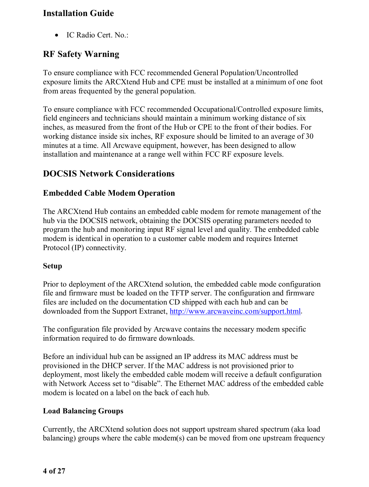 Installation Guide 4 of 27 •  IC Radio Cert. No.:  RF Safety Warning To ensure compliance with FCC recommended General Population/Uncontrolled exposure limits the ARCXtend Hub and CPE must be installed at a minimum of one foot from areas frequented by the general population.  To ensure compliance with FCC recommended Occupational/Controlled exposure limits, field engineers and technicians should maintain a minimum working distance of six inches, as measured from the front of the Hub or CPE to the front of their bodies. For working distance inside six inches, RF exposure should be limited to an average of 30 minutes at a time. All Arcwave equipment, however, has been designed to allow installation and maintenance at a range well within FCC RF exposure levels.  DOCSIS Network Considerations Embedded Cable Modem Operation The ARCXtend Hub contains an embedded cable modem for remote management of the hub via the DOCSIS network, obtaining the DOCSIS operating parameters needed to program the hub and monitoring input RF signal level and quality. The embedded cable modem is identical in operation to a customer cable modem and requires Internet Protocol (IP) connectivity.  Setup Prior to deployment of the ARCXtend solution, the embedded cable mode configuration file and firmware must be loaded on the TFTP server. The configuration and firmware files are included on the documentation CD shipped with each hub and can be downloaded from the Support Extranet, http://www.arcwaveinc.com/support.html.  The configuration file provided by Arcwave contains the necessary modem specific information required to do firmware downloads.  Before an individual hub can be assigned an IP address its MAC address must be provisioned in the DHCP server. If the MAC address is not provisioned prior to deployment, most likely the embedded cable modem will receive a default configuration with Network Access set to “disable”. The Ethernet MAC address of the embedded cable modem is located on a label on the back of each hub. Load Balancing Groups Currently, the ARCXtend solution does not support upstream shared spectrum (aka load balancing) groups where the cable modem(s) can be moved from one upstream frequency 