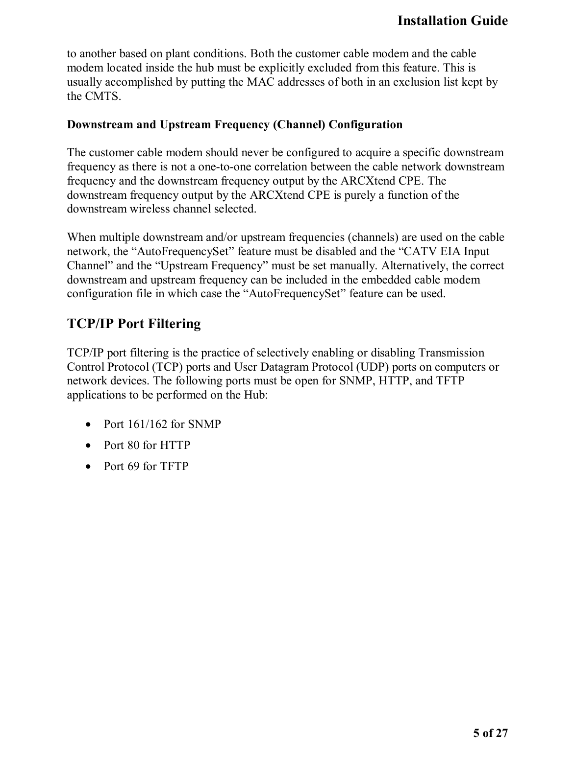   Installation Guide   5 of 27 to another based on plant conditions. Both the customer cable modem and the cable modem located inside the hub must be explicitly excluded from this feature. This is usually accomplished by putting the MAC addresses of both in an exclusion list kept by the CMTS.  Downstream and Upstream Frequency (Channel) Configuration The customer cable modem should never be configured to acquire a specific downstream frequency as there is not a one-to-one correlation between the cable network downstream frequency and the downstream frequency output by the ARCXtend CPE. The downstream frequency output by the ARCXtend CPE is purely a function of the downstream wireless channel selected. When multiple downstream and/or upstream frequencies (channels) are used on the cable network, the “AutoFrequencySet” feature must be disabled and the “CATV EIA Input Channel” and the “Upstream Frequency” must be set manually. Alternatively, the correct downstream and upstream frequency can be included in the embedded cable modem configuration file in which case the “AutoFrequencySet” feature can be used.  TCP/IP Port Filtering TCP/IP port filtering is the practice of selectively enabling or disabling Transmission Control Protocol (TCP) ports and User Datagram Protocol (UDP) ports on computers or network devices. The following ports must be open for SNMP, HTTP, and TFTP applications to be performed on the Hub:  •  Port 161/162 for SNMP •  Port 80 for HTTP •  Port 69 for TFTP 