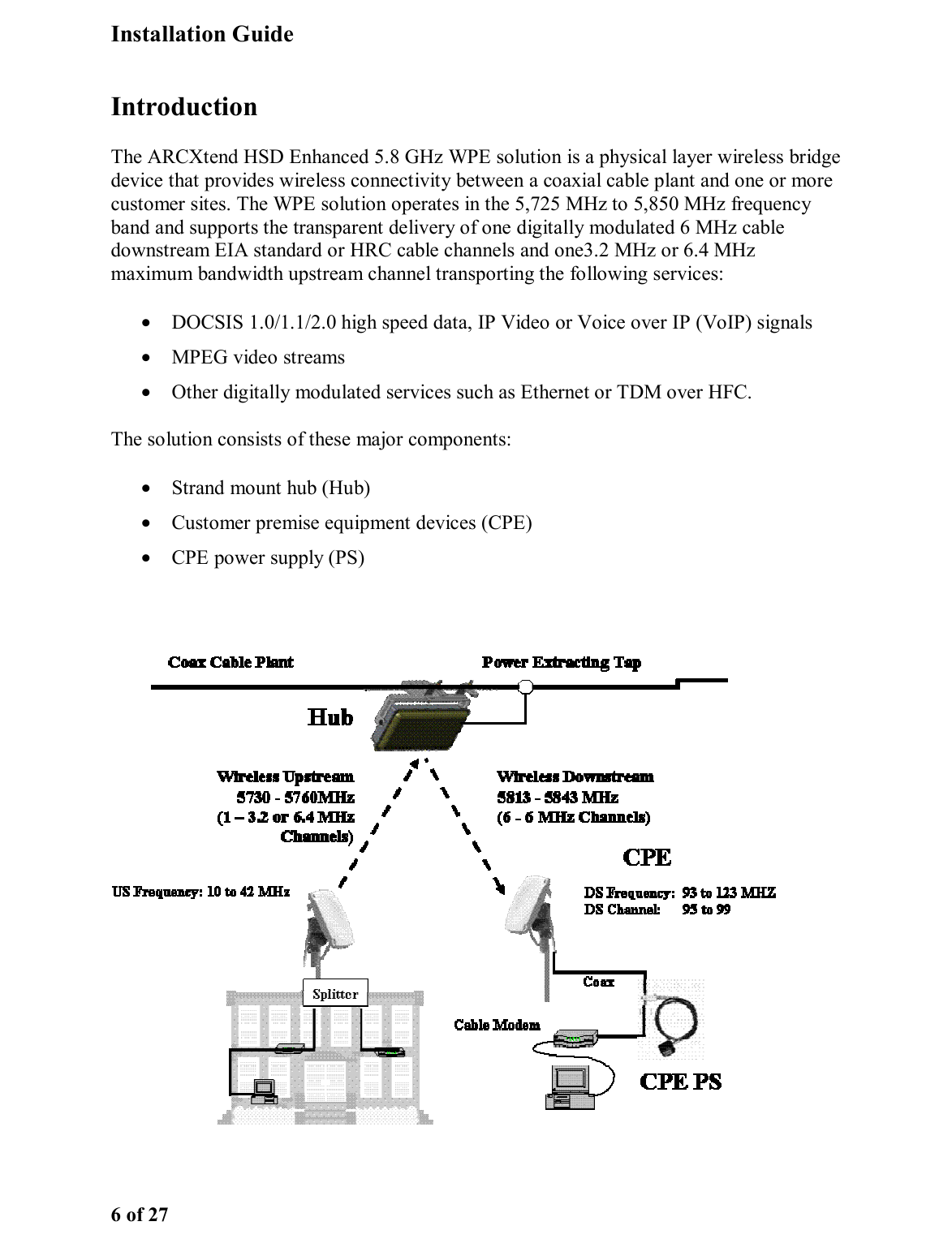 Installation Guide 6 of 27 Introduction The ARCXtend HSD Enhanced 5.8 GHz WPE solution is a physical layer wireless bridge device that provides wireless connectivity between a coaxial cable plant and one or more customer sites. The WPE solution operates in the 5,725 MHz to 5,850 MHz frequency band and supports the transparent delivery of one digitally modulated 6 MHz cable downstream EIA standard or HRC cable channels and one3.2 MHz or 6.4 MHz maximum bandwidth upstream channel transporting the following services: •  DOCSIS 1.0/1.1/2.0 high speed data, IP Video or Voice over IP (VoIP) signals •  MPEG video streams  •  Other digitally modulated services such as Ethernet or TDM over HFC.  The solution consists of these major components: •  Strand mount hub (Hub) •  Customer premise equipment devices (CPE) •  CPE power supply (PS)  